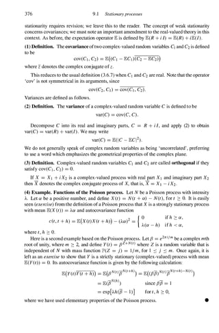 376 9.1 Stationaryprocesses
stationarity requires revision; we leave this to the reader. The concept of weak stationarity
concerns covariances; we must note an important amendment to the real-valued theory in this
context. As before, the expectation operator lE is defined by lE(R + i I) = lE(R) + ilE(/).
(1) Definition. The covariance oftwo complex-valued random variables C] and C2 is defined
to be
cov(C] , C2) = lE( C] - lEC])(C2 - lEC2»)
where z denotes the complex conjugate of z .
This reduces to the usual definition (3.6.7) when C] and C2 are real. Note that the operator
'cov' is not symmetrical in its arguments, since
COV(C2, Cd = cov(C] , C2).
Variances are defined as follows.
(2) Definition. The variance of a complex-valued random variable C is defined to be
var(C) = cov(C, C) .
Decompose C into its real and imaginary parts, C = R + i I, and apply (2) to obtain
var(C) = var(R) + var(/) . We may write
var(C) = lE(IC _ lEQ2).
We do not generally speak of complex random variables as being 'uncorrelated' , preferring
to use a word which emphasizes the geometrical properties of the complex plane.
(3) Definition. Complex-valued random variables C] and C2 are called orthogonal if they
satisfy cov(C] , C2) = o.
If X = X] + iX2 is a complex-valued process with real part X] and imaginary part X2
then X denotes the complex conjugate process of X, that is, X = X] - iX2.
(4) Example. Functions of the Poisson process. Let N be a Poisson process with intensity
A. Let a be a positive number, and define X(t) = N(t + a) - N(t), for t :::: O. It is easily
seen (exercise) from the definition of a Poisson process that X is a strongly stationary process
with mean lE(X(t» = Aa and autocovariance function
if h :::: a,
c(t, t + h) = lE(X(t)X(t + h») - (Aa)2 = { O
A(a - h) if h < a,
where t, h :::: O.
Here is a second example based on the Poisson process. Let f3 = e2rri/m be a complex mth
root of unity, where m :::: 2, and define Y(t) = f3Z+N(t) where Z is a random variable that is
independent of N with mass function lP'(Z = j) = 11m, for 1 .::::: j .::::: m. Once again, it is
left as an exercise to show that Y is a strictly stationary (complex-valued) process with mean
lE(Y(t» = O. Its autocovariance function is given by the following calculation:
lE(Y(t)Y(t + h») = lE(f3N(trlJN(t+h)) = lE((f37J)N(t)7JN(t+h)-N(t))
= lE(7JN(h) since f3f3 = 1
= exp[Ah(7J - l)] for t, h :::: O,
where we have used elementary properties of the Poisson process. •
 