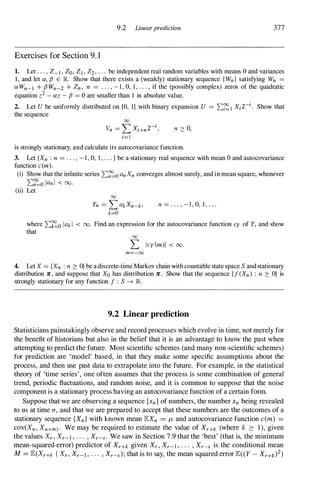9.2 Linearprediction 377
Exercises for Section 9. 1
1. Let . . . , Z-l ' Zo, ZI , Z2, . . . be independent real random variables with means 0 and variances
1, and let 01, f3 E R Show that there exists a (weakly) stationary sequence {Wn} satisfying Wn =
OI Wn-l + f3Wn-2 + Zn, n = . . . , -1, 0, 1, . . . , if the (possibly complex) zeros of the quadratic
equation z2 - OIZ - f3 = 0 are smaller than I in absolute value.
2. Let U be unifonnly distributed on [0, 1] with binary expansion U = L:�1 Xi2-i. Show that
the sequence
00
Vn = L Xi+n2-i,
i=1
n :::: 0,
is strongly stationary, and calculate its autocovariance function.
3. Let {Xn : n = . . . , -1, 0, 1, . . . } be a stationary real sequence with mean 0 and autocovariance
function c(m).
(i) Show that the infinite series L:�o anXn converges almost surely, and in mean square, whenever
L:�o Ian I < 00.
(ii) Let
00
Yn = L akXn-k>
k=O
n = . . . , - I , O, I , . . .
where L:�o lak l < 00. Find an expression for the autocovariance function cy of Y, and show
that
00
L Icy(m)1 < 00.
m=-oo
4. Let X = {Xn : n :::: O} be a discrete-time Markov chain with countable state space S and stationary
distribution lC , and suppose that Xo has distribution lC . Show that the sequence (f (Xn) : n :::: O} is
strongly stationary for any function f : S -+ JR.
9.2 Linear prediction
Statisticians painstakingly observe and record processes which evolve in time, not merely for
the benefit of historians but also in the belief that it is an advantage to know the past when
attempting to predict the future. Most scientific schemes (and many non-scientific schemes)
for prediction are 'model' based, in that they make some specific assumptions about the
process, and then use past data to extrapolate into the future. For example, in the statistical
theory of 'time series', one often assumes that the process is some combination of general
trend, periodic fluctuations, and random noise, and it is common to suppose that the noise
component is a stationary process having an autocovariance function of a certain form.
Suppose that we are observing a sequence {xn} of numbers, the number Xn being revealed
to us at time n , and that we are prepared to accept that these numbers are the outcomes of a
stationary sequence {Xn} with known mean lEX" = JL and autocovariance function c(m) =
cov(Xn, Xn+m). We may be required to estimate the value of XrH (where k 2: 1), given
the values Xr , Xr-l , . . . , Xr-s. We saw in Section 7.9 that the 'best' (that is, the minimum
mean-squared-error) predictor of XrH given Xr , Xr-l , . . . , Xr-s is the conditional mean
M= lE(XrH I Xr , Xr-l , . . . , Xr-s); that is to say, the mean squared error lE((Y - XrH)2)
 