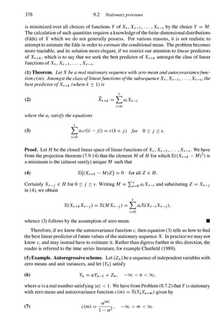 378 9.2 Stationaryprocesses
is minimized over all choices of functions Y of Xr, Xr-l , . . . , Xr-s by the choice Y = M.
The calculation of such quantities requires a knowledge ofthe finite-dimensional distributions
(fdds) of X which we do not generally possess. For various reasons, it is not realistic to
attempt to estimate the fdds in order to estimate the conditional mean. The problem becomes
more tractable, and its solution more elegant, if we restrict our attention to linear predictors
of Xr+k, which is to say that we seek the best predictor of Xr+k amongst the class of linear
functions of Xr, Xr-l , . . . , Xr-s.
(1) Theorem. Let X be a real stationary sequence with zero mean andautocovariancefunc­
tion c(m). Amongst the class oflinearfunctions ofthe subsequence Xr, Xr-l , . . . , Xr-s, the
bestpredictor ofXr+k (where k � 1) is
(2)
s
Xr+k = LaiXr-i
i=O
where the ai satisfy the equations
(3)
s
Laic(li - j l) = c(k + j) for O ::: j ::: s.
i=O
Proof. Let H be the closed linear space of linear functions of Xr, Xr-l , . . . , Xr-s. We have
from the projection theorem (7.9.14) that the element M of H for which E«Xr+k - Mf) is
a minimum is the (almost surely) unique M such that
(4) E( Xr+k - M)Z) = 0 for all Z E H.
Certainly Xr-j E H for 0 ::: j ::: s. Writing M = Ef=o aiXr-i and substituting Z = Xr-j
in (4), we obtain
s
E(Xr+kXr-j) = E(MXr-j) = LaiE(Xr-iXr-j),
i=O
whence (3) follows by the assumption of zero mean. •
Therefore, if we know the autocovariance function c, then equation (3) tells us how to find
the best linear predictor of future values ofthe stationary sequence X. In practice we may not
know c, and may instead have to estimate it. Rather than digress further in this direction, the
reader is referred to the time series literature, for example Chatfield (1989).
(5) Example. Autoregressivescheme. Let {Zn} be a sequence ofindependentvariables with
zero means and unit variances, and let {Yn} satisfy
(6) Yn = aYn-l + Zn, -00 < n < 00,
where a is a real number satisfying lal < 1. We have from Problem (8.7.2) that Yis stationary
with zero mean and autocovariance function c(m) = E(YnYn+m) given by
(7)
alml
c(m) = -
1
--
2 '
- a -00 < m < 00.
 