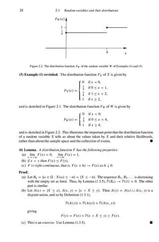 28 2.1 Random variables and their distributions
Fw(x)
1
3
:if
•
4 x
Figure 2.2. The distribution function Fw of the random variable W of Examples (I) and (5).
(5) Example (1) revisited. The distribution function Fx of X is given by
{0 if x < 0,
i if O .:s x < 1,
Fx(x) = i if 1 .:s x < 2,
1 if x :::: 2,
and is sketched in Figure 2. 1 . The distribution function Fw of W is given by
{0 if x < 0,
Fw(x) = i if 0 .:s x < 4,
1 if x :::: 4,
and is sketched in Figure 2.2. This illustrates the important point that the distribution function
of a random variable X tells us about the values taken by X and their relative likelihoods,
rather than about the sample space and the collection of events. •
(6) Lemma. A distributionfunction F has thefollowingproperties:
(a) lim F(x) =0, lim F(x) =1,
x-+-oo x-+oo
(b) ifx < y then F(x) .:s F(y),
(c) F is right-continuous, that is, F(x + h) -+ F(x) as h .J, O.
Proof.
(a) Let Bn ={w E Q : X (w) .:s -n} ={X .:s -n}. The sequence Bj , B2, . . . is decreasing
with the empty set as limit. Thus, by Lemma (1.3.5), lP'(Bn) -+ lP'(0) =o. The other
part is similar.
(b) Let A(x) ={X .:s x}, A(x, y) ={x < X .:s y}. Then A(y) =A(x)U A(x, y) is a
disjoint union, and so by Definition (1.3.1),
lP'(A(y» =lP'(A(x» + lP'(A(x, y»
giving
F(y) =F(x) + lP'(x < X .:s y) :::: F(x).
(c) This is an exercise. Use Lemma (1.3.5). •
 