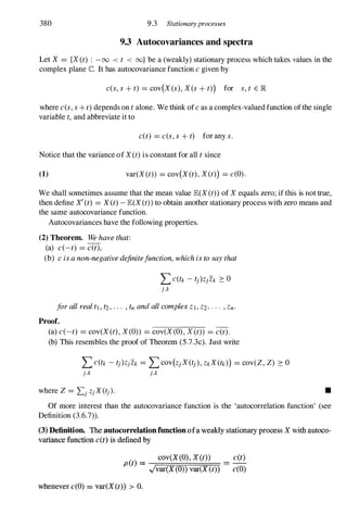 380 9.3 Stationaryprocesses
9.3 Autocovariances and spectra
Let X = {X (t) : -00 < t < oo} be a (weakly) stationary process which takes values in the
complex plane C. It has autocovariance function c given by
c(s, s + t) = cov(X (s), X es + t») for s, t E lR
where c(s, s +t) depends on t alone. We think of c as a complex-valued function ofthe single
variable t, and abbreviate it to
c(t) = c(s, s + t) for any s.
Notice that the variance of X (t) is constant for all t since
(1) var(X (t» = cov(X (t) , X (t») = c(O).
We shall sometimes assume that the mean value JE(X (t» of X equals zero; if this is not true,
then define X' (t) = X(t) - JE(X (t» to obtain another stationary process with zero means and
the same autocovariance function.
Autocovariances have the following properties.
(2) Theorem. We have that:
(a) c(-t) = c(t),
(b) c is a non-negative definitefunction, which is to say that
I>(tk - tj)Z/Zk 2: 0
j,k
for all real tl , t2, . . . , tn and all complex Z l , Z2, · · · , Zn.
Proof.
(a) c(-t) = cov(X (t) , X (O» = cov(X (O) , X (t» = c(t).
(b) This resembles the proof of Theorem (S.7.3c). Just write
I>(tk - tj)Z/Zk = Lcov(Zj X (tj ), ZkX (tk») = cov(Z, Z) 2: 0
j,k j,k
•
Of more interest than the autocovariance function is the 'autocorrelation function' (see
Definition (3.6.7».
(3) Definition. The autocorrelationfunction ofa weakly stationary process X with autoco­
variance function c(t) is defined by
( )
cov(X(O), X(t») c(t)
p t = -
.Jvar(X(0» var(X (t» - c(O)
whenever c(O) = var(X(t» > O.
 
