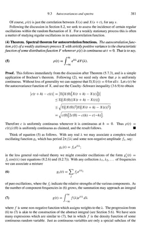 9.3 Autocovariances and spectra 381
Of course, pet)is just the correlation between Xes)and xes+ t),for any s.
Following the discussion in Section 8.2, we seek to assess the incidence of certain regular
oscillations within the random fluctuation of X. For a weakly stationary process this is often
a matter of studying regular oscillations in its autocorrelation function.
(4) Theorem. Spectral theorem for autocorrelatiou functions. The autocorrelationfunc­
tion p(t) ofa weakly stationaryprocess X with strictlypositive variance is the characteristic
function ofsome distributionfunction F whenever p (t) is continuous at t = O. That is to say,
(5)
Proof. This follows immediately from the discussion after Theorem (5.7.3), and is a simple
application of Bochner's theorem. Following (2), we need only show that p is uniformly
continuous. Without loss of generality we can suppose that E(X(t)) = 0 for all t. Let e(t)be
the autocovariance function of X,and use the Cauchy-Schwarz inequality (3.6.9) to obtain
le(t+ h) -e(t)1 = IE(X(O)[X(t+ h) -X(t)])I
.::::E(IX(O)IIX(t+ h) -X(t)l)
.::::JE(IX(O)12)E(IX(t+ h) -X(t)12)
= Je(O)[2e(O) - e(h) - e(-h)].
Therefore e is uniformly continuous whenever it is continuous at h = O. Thus pet) =
e(t)le(O)is uniformly continuous as claimed, and the result follows. •
Think of equation (5) as follows. With any real A we may associate a complex-valued
oscillating function gA which has period 2nIIAI and some non-negative amplitude fA, say:
in the less general real-valued theory we might consider oscillations of the form g�(t)
fA COS(tA) (see equations (8.2.6) and (8.2.7)). With any collection AI , A2, . . . of frequencies
we can associate a mixture
(6) gA(t) = L /jeitAj
j
ofpure oscillations, where the /j indicate the relative strengths ofthe various components. As
the number of component frequencies in (6) grows, the summation may approach an integral
(7) get) = i:f(A)eitA dA
where f is some non-negative function which assigns weights to the A. The progression from
(6) to (7) is akin to the construction of the abstract integral (see Section 5.6). We have seen
many expressions which are similar to (7), but in which f is the density function of some
continuous random variable. Just as continuous variables are only a special subclass of the
 