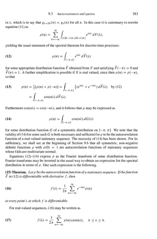 9.3 Autocovariances and spectra 383
in A, which is to say that g).+2n(n) = g).(n) for all n. In this case it is customary to rewrite
equation (11) as
00
pen) = L 1 ein). dF(A),
k=-oo «2k-l)n,(2k+l)n]
yielding the usual statement of the spectral theorem for discrete-time processes:
(12) pen) =
1 ein). dF(A)
(-n,n]
for some appropriate distribution function F obtained from Fand satisfying F(-n) = 0 and
F(n) = 1. A further simplification is possible if X is real valued, since then pen) = p(-n),
so that
(13) pen) = ![p(n) + p(-n)] = r !(ein). + e-in).) dF(A) by (12)
J(-n,n]
= r cos(nA) dF(A).
J(-n,n]
Furthermore cos(nA) = cos(-nA), and it follows that p may be expressed as
(14) pen) = r cos(nA) dG(A)
J[-n,n]
for some distribution function G of a symmetric distribution on [-n, n]. We note that the
validity of (14) for some such G is both necessary and sufficientfor p to be the autocorrelation
function of a real-valued stationary sequence. The necessity of (14) has been shown. For its
sufficiency, we shall see at the beginning of Section 9.6 that all symmetric, non-negative
definite functions p with p(O) = 1 are autocorrelation functions of stationary sequences
whose fdds are multivariate normal.
Equations (12)-(14) express p as the Fourier transform of some distribution function.
Fourier transforms may be inverted in the usual way to obtain an expression for the spectral
distribution in terms of p. One such expression is the following.
(15) Theorem. Letp be theautocorrelationfunction ofa stationary sequence. Ifthefunction
F in (12) is differentiable with derivative f, then
(16)
1 00
f(A) =
2n L e-in).pen)
n=-oo
at everypoint A at which f is differentiable.
For real-valued sequences, (16) may be written as
(17)
1 00
f(A) = - � pen) cos(nA), n .:s A .:s n.
2n L,.;
n=-oo
 