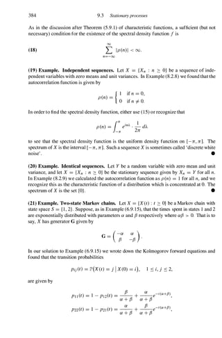 384 9.3 Stationary processes
As in the discussion after Theorem (5.9.1) of characteristic functions, a sufficient (but not
necessary) condition for the existence of the spectral density function f is
00
(18) L Ip(n)1 < 00.
n=-oo
(19) Example. Independent sequences. Let X = {Xn : n ::::: O} be a sequence of inde­
pendent variables with zero means and unit variances. In Example (8.2.8) we found that the
autocorrelation function is given by
{ I if n = 0,
pen) =
0 if n =I O.
In order to find the spectral density function, either use (15) or recognize that
pen) = einJ.. . - d"A
111:
1
-
11:
2li
to see that the spectral density function is the uniform density function on [-li, li]. The
spectrum of X is the interval [-li, li]. Such a sequence X is sometimes called 'discrete white
noise' . •
(20) Example. Identical sequences. Let Y be a random variable with zero mean and unit
variance, and let X = {Xn : n ::::: O} be the stationary sequence given by Xn = Y for all n.
In Example (8.2.9) we calculated the autocorrelation function as pen) = 1 for all n, and we
recognize this as the characteristic function of a distribution which is concentrated at O. The
spectrum of X is the set {OJ. •
(21) Example. Two-state Markov chains. Let X = {X(t) : t ::::: O} be a Markov chain with
state space S = { I , 2}. Suppose, as in Example (6.9.15), that the times spent in states 1 and 2
are exponentially distributed with parameters a and f3 respectively where af3 > O. That is to
say, X has generator G given by
(-a a )
G =
f3 -f3
.
In our solution to Example (6.9.15) we wrote down the Kolmogorov forward equations and
found that the transition probabilities
are given by
Pij (t) = lP'(X(t) = j IX(O) = i), l .:s i,j .:s 2,
Pl1 (t) = 1 - pdt) = _
f3
_ + _
a_ e-
t(a+fJ),
a + f3 a + f3
P22(t) = 1 - P21 (t) = _
a_
+ _
f3_ e-
t(a+fJ),
a + f3 a + f3
 