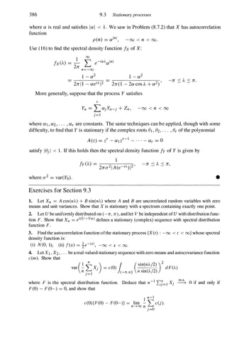 386 9.3 Stationary processes
wherea is real andsatisfies lal < 1. Wesaw inProblem(8.7.2)thatX hasautocorrelation
function
pen) = alnl, -00 < n < 00.
Use (16) to findthespectraldensityfunction fx ofX:
I 00
fx(A.) = - '""' e-inAalnl
2n �
n=-oo
1 -a2 1 -a2
- - --�--�------�
- 2nll -aeiAl2 - 2n(I -2acosA. +a2)' -n .::: A. .::: n.
Moregenerally,supposethattheprocess Y satisfies
r
Yn = LajYn-j + Zn, -00 < n < 00
j=1
whereai,a2, . . . ,ar areconstants. Thesametechniquescanbeapplied,thoughwithsome
difficulty,tofindthatY isstationaryifthecomplexrootsel,e2, . . . ,er ofthepolynomial
A(z) =zr -alzr-I - . . . -ar = 0
satisfy lejI < 1. Ifthisholdsthenthespectraldensityfunctionfy ofY is givenby
1
f
y
(A.) =
2na2IA(e-iA)12' -n '::: A. .::: n,
wherea2 = var(Yo). •
Exercises for Section 9.3
1. Let Xn = A cos(nA.) + B sin(nA.) where A and B are uncorrelated random variables with zero
means and unit variances. Show that X is stationary with a spectrum containing exactly one point.
2. Let U be uniformly distributed on (-n, n), and let V be independent of U with distribution func­
tion F. Show that Xn = ei(U-Vn) defines a stationary (complex) sequence with spectral distribution
function F.
3. Find the autocorrelation function ofthe stationary process (X(t) : -00 < t < oo} whose spectral
density function is:
(i) N(O, 1), (ii) f(x) = ie-lXi , -00 < x < 00.
4. Let XI,X2, . . . be areal-valued stationary sequence with zero means and autocovariance function
c(m). Show that
var (�tX .) = c(O) 1 (sin(nA/2)
)2 dF(A)
n j=1 J (-1T,1T] n sin(A/2)
where F is the spectral distribution function. Deduce that n-I 'Ll=1 Xj � 0 if and only if
F(O) - F(O-) = 0, and show that
1 n-I
c(O){F(O) - F(O-)} = lim -'" c(j).
n---+oo n �
j=o
 