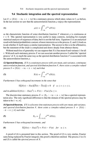 9.4 Stochastic integration and the spectral representation
9.4 Stochastic integration and the spectral representation
387
Let X = {X(t) : -00 < t < oo} be a stationary process which takes values in C, as before.
In the last section we saw that the autocorrelation function p enjoys the representation
(1)
as the characteristic function of some distribution function F whenever p is continuous at
t = O. This spectral representation is very useful in many contexts, including for example
statistical analyses ofsequences ofdata, but it is not the full story. Equation (1) is an analytical
resultwith limited probabilistic content; ofmore interestto us is the process X, and (1) leads us
to ask whether X itselfenjoys a similar representation. The answer to this is in the affirmative,
but the statement of the result is complicated and draws deeply from abstract theory.
Without much loss of generality we can suppose that X(t) has mean 0 and variance 1 for all
t. With each such stationary process X we can associate another process S called the 'spectral
process' of X, in much the same way as the spectral distribution function F is associated with
the autocorrelation function p.
(2) Spectral theorem. IfX is a stationaryprocess with zero mean, unit variance, continuous
autocorrelationfunction, and spectral distributionfunction F, there exists a complex-valued
process S = {S(J...) : -00 < J... < oo} such that
(3) X(t) = i:eiO. dS(J...).
Furthermore S has orthogonal increments in the sense that
lE([S(v) - S(u)][S(t) - S(s)J) = 0 if u :::: v :::: s :::: t,
and in addition lE(IS(v) - S(u)12) = F(v) - F(u) ifu :::: v.
The discrete-time stationary process X = {Xn : -00 < n < oo} has a spectral represen­
tation also. The only significant difference is that the domain of the spectral process may be
taken to be (-Jr, Jr].
(4) Spectral theorem. IfX isadiscrete-timestationaryprocesswith zero mean, unit variance,
and spectral distributionfunction F, there exists a complex-valued process S = {S(J...) :
-Jr < J... :::: Jr} such that
(5) Xn = 1 einA dS(J...).
(-11",11"]
Furthermore S has orthogonal increments, and
(6) lE(IS(v) - S(u) 12) = F(v) - F(u) for u :::: v.
A proof of (4) is presented later in this section. The proof of (2) is very similar, Fourier
sums being replaced by Fourier integrals; this proofis therefore omitted. The process S in (3)
and (5) is called the spectralprocess of X.
 