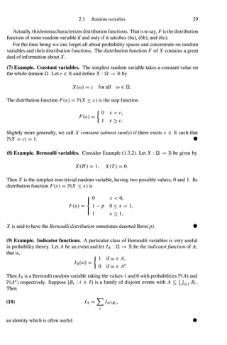 2. 1 Random variables 29
Actually,thislemmacharacterizes distribution functions. Thatis to say, F isthedistribution
function of some random variable if and only if it satisfies (6a), (6b), and (6c).
For the time being we can forget all about probability spaces and concentrate on random
variables and their distribution functions. The distribution function F of X contains a great
deal of information about X.
(7) Example. Constant variables. The simplest random variable takes a constant value on
the whole domainQ. Let c E lR and define X : Q � lR by
X(w) =c for all W E Q.
The distribution function F(x) =JP>(X S x) is the step function
{ O x < c,
F(x) = 1 x � c.
Slightly more generally, we call X constant (almost surely) if there exists c E lR such that
JP>(X =c) =1 . •
(8) Example. Bernoulli variables. Consider Example (1.3.2). Let X : Q � lR be given by
X(H) =1 , X(T) =O.
Then X is the simplest non-trivial random variable, having two possible values, 0 and 1. Its
distribution function F(x) =JP>(X S x) is
x < 0,
O s x < 1 ,
x � 1 .
X is said to have the Bernoulli distribution sometimes denoted Bern(p). •
(9) Example. Indicator functions. A particular class of Bernoulli variables is very useful
in probability theory. Let A be an event and let fA : Q � lR be the indicatorfunction of A;
that is,
{ I if W E A,
fA(w) = 0 if w E AC•
Then fA is a Bernoulli random variable taking the values 1 and 0 with probabilities JP>(A) and
JP>(AC) respectively. Suppose {Bi : i E I} is a family of disjoint events with A s.; UiEI Bi·
Then
(10)
an identity which is often useful. •
 