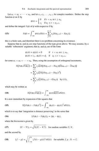9.4 Stochastic integration and the spectral representation 389
Let al < a2 < ... < an,and let CI,C2,... ,Cn-I be complex numbers. Define the step
function <Pon � by
<p(t) = .
{ 0 if t <al or t 2:: an,
Cj If aj .:s t <aJ+I,
and define the integral 1(<p)of <pwith respect to Sby
(13)
100 n-I
I(<p) =
-00
<p(t)dS(t) = �cj[s(aj+])-S(aj)];
this is a finite sum, and therefore there is no problem concerning its existence.
Suppose that <PI and <P2are step functions of the type given above. We may assume, by a
suitable 'refinement' argument, that <PI and <P2are of the form
<PI(t) = <P2(t) = 0
for some a] < a2 < ... <an. Then, using the assumption of orthogonal increments,
E(/(<pd/(<P2») = L::>jdkE([S(aJ+d-S(aj)][S(ak+])-S(ak)J)
j,k
= L::>jdjE(IS(aJ+I)-S(aj)12)
j
= L::>jdj[G(aJ+I)-G(aj)] by (1 1),
j
which may be written as
(14) E(/(<pd/(<P2») = L:<PI(t)<p2(t)dG(t).
It is now immediate by expansion ofthe squares that
(15)
which is to say that 'integration is distance preserving' in the sense that
(16)
where the first norm is given by
(17) IIU- VII2 = JE(IU- V12) for random variables U, V,
and the second by
(18) IIf-gil = L:If(t)-g(t)12dG(t) for suitable f,g : � -+ C.
 
