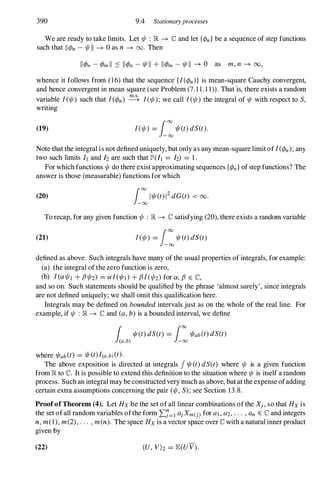 390 9.4 Stationaryprocesses
We are ready to take limits. Let 1/1 : � -+ C and let {<Pn}be a sequence of step functions
such that lI<Pn - 1/1 11 -+ 0 as n -+ 00. Then
whence it follows from (16) that the sequence {/(<Pn)} is mean-square Cauchy convergent,
and hence convergent in mean square (see Problem (7. 1 1 . 1 1». That is, there exists a random
variable 1(1/1) such that 1(<Pn) � 1(1/1); we call 1(1/1) the integral of 1/1 with respect to S,
writing
(19) 1(1/1) = i:1/I(t)dS(t).
Note that the integral is not defined uniquely, but only as any mean-square limit of 1(<Pn);any
two such limits It and h are such that PUI = h) = 1 .
For which functions 1/1 do there exist approximating sequences {<Pn}of step functions? The
answer is those (measurable) functions for which
(20) i:/1/I(t)/2dG(t) < 00.
To recap, for any given function 1/1 : � -+ C satisfying (20), there exists a random variable
(21) 1(1/1) = i:1/I(t)dS(t)
defined as above. Such integrals have many of the usual properties of integrals, for example:
(a) the integral ofthe zero function is zero,
(b) 1(a1/11 + f31/12) = a1(1/Id+ f31(1/12)for a, f3 E C,
and so on. Such statements should be qualified by the phrase 'almost surely' , since integrals
are not defined uniquely; we shall omit this qualification here.
Integrals may be defined on bounded intervals just as on the whole of the real line. For
example, if 1/1 : � -+ C and (a, b) is a bounded interval, we define
1 1/I(t)dS(t) = 100
1/Iab(t)dS(t)
(a,b) -00
where 1/Iab(t) = 1/I(t)/(a,b)(t).
The above exposition is directed at integrals f 1/I(t)dS(t) where 1/1 is a given function
from � to IC. It is possible to extend this definition to the situation where 1/1 is itself a random
process. Such an integral may be constructed very much as above, but at the expense ofadding
certain extra assumptions concerning the pair (1/1, S); see Section 13.8.
ProofofTheorem (4). Let Hx be the set of all linear combinations ofthe Xj, so that Hx is
the set ofall random variables ofthe form 2:.1=1 aj Xm(j)for al , a2, . . . , an E C and integers
n, m(I), m(2), . . . , m(n). The space Hx is a vector space over C with a natural inner product
given by
(22) (U, V)z = JE(UV).
 