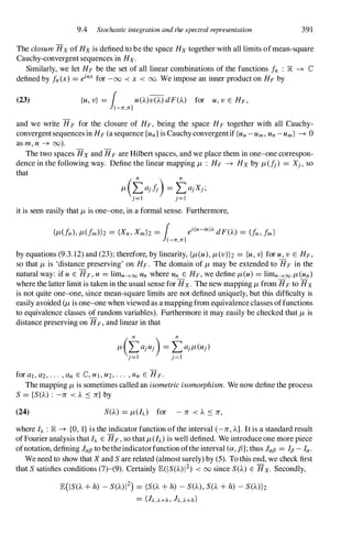 9.4 Stochastic integration and the spectral representation 391
The closure Hx of Hx is defined to be the space Hx together with all limits ofmean-square
Cauchy-convergent sequences in Hx.
Similarly, we let HF be the set of all linear combinations of the functions In : R -+ IC
defined by In (x) = einx for -00 <x < 00. We impose an inner product on HF by
(23) (U, v) = 1 U(A)V(A) dF(A) for u, v E HF,
(-n,n]
and we write HF for the closure of HF, being the space HF together with all Cauchy­
convergentsequences in HF (a sequence {un } is Cauchy convergentif (un - Um, Un - um) -+ 0
as m, n -+ (0).
The two spaces Hx and HF are Hilbert spaces, and we place them in one-one correspon­
dence in the following way. Define the linear mapping /L : HF -+ Hx by /L(I;) = Xj , so
that
/L (taj l;) = taj Xj ;
j=l j=l
it is seen easily that /L is one-one, in a formal sense. Furthermore,
(/L(fn), /L(fm))z = (Xn, Xm)z = 1 ei(n-m)). dF(A) = Un , 1m )
(-n,n1
by equations (9.3.12) and (23); therefore, by linearity, (/L(u), /L(v))z = (u, v) for u, v E HF,
so that /L is 'distance preserving' on HF. The domain of /L may be extended to HF in the
natural way: if U E HF, U = limn---+oo Un where Un E HF, we define /L(u) = limn---+oo /L(un)
where the latter limit is taken in the usual sense for Hx. The new mapping /L from HF to Hx
is not quite one-one, since mean-square limits are not defined uniquely, but this difficulty is
easily avoided (/L is one-one when viewed as a mapping from equivalence classes offunctions
to equivalence classes of random variables). Furthermore it may easily be checked that /L is
distance preserving on HF , and linear in that
for al , a2, . . . , an E IC, U I , U2, . . . , Un E HF.
The mapping /L is sometimes called an isometric isomorphism. We now define the process
S = {SeA) : -lr <A � lr} by
(24) SeA) = /L(I).) for - lr <A � lr,
where I). : lR. -+ {O, I} is the indicator function of the interval (-lr, A]. It is a standard result
of Fourier analysis that I). E HF, so that /L(I).) is well defined. We introduce one more piece
ofnotation, defining lafJ to be theindicatorfunction ofthe interval (a, ,8]; thus lafJ = IfJ - la.
We need to show that X and S are related (almost surely) by (5). To this end, we check first
that S satisfies conditions (7)-(9). Certainly E(ISeA) 12) < 00since SeA) E Hx. Secondly,
E(IS(A + h) - S(A) 12) = (S(A + h) - SeA), SeA + h) - S(A))z
= (h,J...+h , h.J...+h )
 