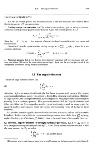 9.5 The ergodic theorem 393
Exercises for Section 9.4
1. Let S be the spectral process of a stationary process X with zero mean and unit variance. Show
that the increments of S have zero means.
2. Moving average representation. Let X be a discrete-time stationary process having zero means,
continuous strictly positive spectral density function f, and with spectral process S. Let
1 einJ...
Yn = dS(A).
(-n,n] .J2ref(A)
Show that . . . , Y- I , Yo, YI , . . , is a sequence of uncorrelated random variables with zero means and
unit variances.
Show that Xn may be represented as a moving average Xn = 'f'..'t=-oo ajYn-j where the aj are
constants satisfying
00
j2ref(A) = L aje-ijJ... for A E (-re, re].
j=-oo
3. Gaussian process. Let X be a discrete-time stationary sequence with zero mean and unit vari­
ance, and whose fdds are of the multivariate-normal type. Show that the spectral process of X has
independent increments having normal distributions.
9.5 The ergodic theorem
The law of large numbers asserts that
(1)
whenever {Xj} is an independent identically distributed sequence with mean /L ; the conver­
gencetakes place almost surely. This section is devoted to a complete generalization ofthe law
oflargenumbers, the assumption thatthe Xj be independent being replaced by the assumption
that they form a stationary process. This generalization is called the 'ergodic theorem' and
it has more than one form depending on the type of stationarity-weak or strong-and the
required mode of convergence; recall the various corresponding forms of the law of large
numberst.
It is usual to state the ergodic theorem for discrete-time processes, and we conform to this
habit here. Similar results hold for continuous-time processes, sums of the form 'L7 Xj being
replaced by integrals of the form f; X(t) dt. Here is the usual form of the ergodic theorem.
(2) Theorem. Ergodic theorem for strongly stationary processes. Let X =: {Xn : n 2::: I}
be a strongly stationaryprocess such thatEIX1 1 < 00. There exists a random variable Y with
the same mean as the Xn such that
1 n
-LXj -+ Y a.s. and in mean.
n j=l
tThe original weak ergodic theorem was proved by von Neumann, and the later strong theorem by Birkhoff.
 