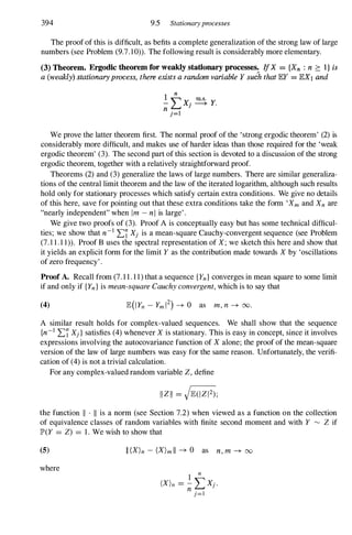 394 9.5 Stationaryprocesses
The proof of this is difficult, as befits a complete generalization of the strong law of large
numbers (see Problem (9.7.10». The following result is considerably more elementary.
(3) Theorem. Ergodic theorem for weakly stationary processes. IfX = {XII : n ?: i} is
a (weakly) stationaryprocess, there exists a random variable Y suJh that lEY = lEX1 and
We prove the latter theorem first. The normal proof of the 'strong ergodic theorem' (2) is
considerably more difficult, and makes use of harder ideas than those required for the 'weak
ergodic theorem' (3). The second part of this section is devoted to a discussion of the strong
ergodic theorem, together with a relatively straightforward proof.
Theorems (2) and (3) generalize the laws of large numbers. There are similar generaliza­
tions of the central limit theorem and the law of the iterated logarithm, although such results
hold only for stationary processes which satisfy certain extra conditions. We give no details
of this here, save for pointing out that these extra conditions take the form 'Xm and XII are
"nearly independent" when 1m - nl is large' .
We give two proofs of (3). Proof A is conceptually easy but has some technical difficul­
ties; we show that n-1 'L7Xj is a mean-square Cauchy-convergent sequence (see Problem
(7. 1 1 . 1 1». Proof B uses the spectral representation of X; we sketch this here and show that
it yields an explicit form for the limit Y as the contribution made towards X by 'oscillations
of zero frequency' .
Proof A. Recall from (7. 1 1 . 1 1) that a sequence {YII} converges in mean square to some limit
if and only if {Yn} is mean-square Cauchy convergent, which is to say that
(4)
A similar result holds for complex-valued sequences. We shall show that the sequence
{n-1 'L7Xj}satisfies (4) whenever X is stationary. This is easy in concept, since it involves
expressions involving the autocovariance function of Xalone; the proof of the mean-square
version of the law of large numbers was easy for the same reason. Unfortunately, the verifi­
cation of (4) is not a trivial calculation.
For any complex-valued random variable Z, define
the function II . II is a norm (see Section 7.2) when viewed as a function on the collection
of equivalence classes of random variables with finite second moment and with Y �
Z if
JP'(Y = Z) = 1 . We wish to show that
(5)
where
II(X)n - (X)mll -+ 0 as n, m -+ 00
 