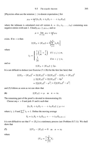 9.5 The ergodic theorem 395
[Physicists often use the notation ( . )to denote expectation.] Set
where the infimum is calculated over all vectors 1. = (AI , A2,. . . , AN) containing non­
negative entries with sum 1. Clearly J-LN 2: J-LN+I and so
J-L = lim J-LN = inf J-LN
N---+oo N
exists. If m <n then
where
and so
II(X)n + (X)mll = 211tAJXJII
J = I
It is not difficult to deduce (see Exercise (7.1.2b) for the first line here) that
II(X)n - (X)m112 = 211(X)n112+ 211(X)m112- II(X)n + (X)m112
:::211(X)n112+ 211(X)m112 -4J-L2
= 21II(X)n112 -J-L21 + 2111(X)m112-J-L21
and (5) follows as soon as we can show that
(6) II(X)nII � J-L as n � 00.
The remaining part of the proof is devoted to demonstrating (6).
Choose any E > 0 and pick N and 1. such that
where Ai 2: 0 and L� Ai = 1. Define the moving average
it is not difficult to see that Y = {Yk}is a stationary process (see Problem (8.7.1)). We shall
show that
(7)
where
1I(Y)n - (X)nll � 0 as n � 00
 