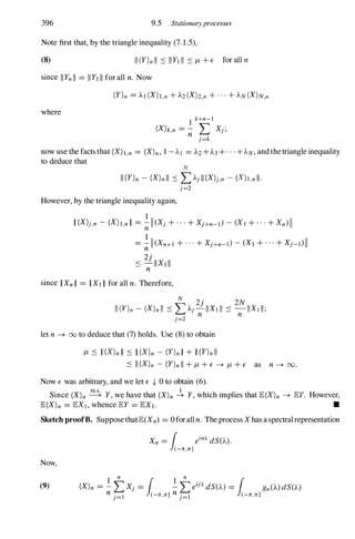 396 9.5 Stationaryprocesses
Note first that, by the triangle inequality (7.1.5),
(8)
since IIYnII = IIYIIIfor all n. Now
where
I k+n-I
(Xkn = - L Xj;
n j=k
now use the facts that (Xh,n = (X)n, 1 -Al = A2+A3+. . . + AN, and the triangle inequality
to deduce that
N
II(Y)n - (X)nll :S LAjll(X)j,n - (X)I,nll.
j=2
However, by the triangle inequality again,
1
II(X)j,n - (Xh,nII = ;;- 11 (Xj +...+XJ+n-t> - (XI +...+Xn) II
1
= -11(Xn+1 +...+XJ+n-t> -(XI +...+Xj-t>II
n2j
::: -IIXIII
n
since IIXnII = IIXIII for all n. Therefore,
let n � 00to deduce that (7) holds. Use (8) to obtain
11 ::: II(X)nII ::: II(X)n - (Y)nII + II(Y)nII
::: II(X)n - (Y)nII +11 +E � 11 +E as n� 00.
Now E was arbitrary, and we let E {- 0 to obtain (6).
Since (X)n � Y, we have that (X)n � Y, which implies that E(X)n � EY. However,
E(X)n = EXI , whence EY = EXI. •
Sketch proofB. Suppose thatE(Xn) = 0for all n. The process X has a spectral representation
Now,
Xn =
1 ein).. dS(A).
(-n,n]
1
n
I
l n
1
(9) (X)n = -LXj = -L eij).. dS(A) = gn(A) dS(A)
nj=l (-n,n] nj=1 (-n,n]
 