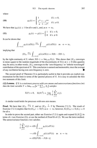 9.5 The ergodic theorem
where
if ).. = 0,
(10)
it A # o.
We have that Ign()..)I ::: 1 for all n and )", and, as n -+ 00,
(11)
{ 1 if ).. = 0,
gn()..) -+ g()..) =
0 if ).. # O.
It can be shown that
implying that
r gn()..)dS()") � r g()..)dS()") as n -+ 00,
l(-n,n] l(-n,n]
(X)n � r g()..)dS()") = S(O) -S(O-),
l(-n,n]
397
by the right-continuity of S, where S(O-) = limyto S(y). This shows that (X)n converges
in mean square to the random magnitude of the discontinuity of S()") at ).. = 0 (this quantity
may be zero); in other words, (X)nconverges to the 'zero frequency' or 'infinite wavelength'
contribution ofthespectrum of X. This conclusion is natural and memorable, since the average
of any oscillation having non-zero frequency is zero. •
The second proof of Theorem (3) is particularly useful in that it provides an explicit rep­
resentation for the limit in terms of the spectral process of X. It is easy to calculate the first
two moments of this limit.
(12) Lemma. IfX isastationaryprocesswithzeromeansandautocovariancefunctionc(m)
thenthelimitvariableY= limn---+oo{n-1 'LJ=1 Xj } satisfies
I
n
E(Y) = 0, E(IYI2) = lim - L C(j).
n---+oonj=l
A similar result holds for processes with non-zero means.
Proof. We have that (X)n � Y, and so (X)n � Y by Theorem (7.2.3). The result of
Exercise (7.2.1) implies that E«(X)n) -+ E(Y)as n -+ 00;however, E«(X)n) = E(Xt} = 0
for all n.
In order to prove the second part, either use Exercise (7.2.1) again and expand E((X)�)in
terms of c(see Exercise (2)), or use the method of Proof B of (3). We use the latter method.
The autocovariance function c(m)satisfies
1 n
r
;:;.
�c(j) = c(O)l(_n,n/n()..)dF()..)
-+ c(O) r g()..)dF()") as n -+ 00
l(-n,n]
= c(O)[F(O)-F(O-)]
 