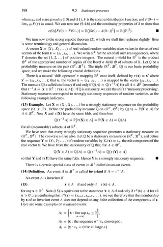 398 9.5 Stationaryprocesses
where gn and g are given by (10) and (1 1), F is the spectral distribution function, and F(O-) =
limyto F(y) as usual. We can now use (9.4.6) and the continuity properties of S to show that
c(O)[F(O) - F(O-)] = E(IS(O) - S(0-)12) = E(IYI2). •
We turn now to the strong ergodic theorem (2), which we shall first rephrase slightly. Here
is some terminology and general discussion.
A vector X = (XI , X2, . . . ) of real-valued random variables takes values in the set of real
vectors ofthe form x = (XI , X2, . . . ). We write Il�T for the set ofall such real sequences, where
T denotes the set {I, 2, . . . } of positive integers. The natural 0' -field for �T is the product
/BT of the appropriate number of copies of the Borel a-field /B of subsets of R Let Q be a
probability measure on the pair (�T , /BT ) . The triple (�T , /BT , Q) is our basic probability
space, and we make the following crucial definitions.
There is a natural 'shift operator' r mapping �T onto itself, defined by r(x) = x' where
x, = (X2, X3 , . . . ); that is, the vector x = (XI , X2, . . . ) is mapped to the vector (X2, X3 , . . . ).
The measure Qis called stationaryifand only ifQ(A) = Q(r-1 A) for all A E /BT (remember
that r-I A = {x E �T : r(x) E A}). IfQ is stationary, we call the shift r 'measure preserving' .
Stationary measures correspond to strongly stationary sequences of random variables, as the
following example indicates.
(13) Example. Let X = (XI , X2, . . . ) be a strongly stationary sequence on the probability
space (Q, :F, IP'). Define the probability measure Q on (�T , /BT ) by Q(A) = IP'(X E A)for
A E /BT . Now X and r(X) have the same fdds, and therefore
Q(r-I A) = IP'(r(X) E A) = IP'(X E A) = Q(A)
for all (measurable) subsets A of �T .
We have seen that every strongly stationary sequence generates a stationary measure on
(�T , /BT ) . The converse is true also. Let Q be a stationary measure on (�T , /BT), and define
the sequence Y = (YI , Y2, . . . ) of random variables by Yn (x) = Xn, the nth component of the
real vector x. We have from the stationarity of Q that, for A E /BT ,
Q(Y E A) = Q(A) = Q(r-I A) = Q(r(Y) E A)
so that Y and r(Y) have the same fdds. Hence Y is a strongly stationary sequence. •
There is a certain special class of events in /BT called invariantevents.
(14) Definition. An event A in /BT is called invariant if A = r-I A.
An event A is invariant if
(15) X E A if and only if r(x) E A,
for any x E �T . Now (15) is equivalent to the statement 'x E A ifand only if rn
(x) E A for all
n ::::: 0'; remembering that rn
(x) = (Xn+l, Xn+2, . . . ), we see therefore that the membership
by x of an invariant event A does not depend on any finite collection of the components of x.
Here are some examples of invariant events:
AI = {x : lim sup xn :::: 3},
n--+oo
A2 = {x : the sequence n-IXn converges},
A3 = {x : Xn = 0 for all large n}.
 