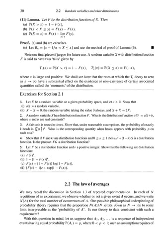 30 2.2 Random variables and their distributions
(11) Lemma. Let F be the distributionfunction ofX. Then
(a) JP'(X > x) =1 - F(x),
(b) JP'(x < X S y) =F(y) - F(x),
(c) JP'(X =x) =F(x) - lim F(y).
ytx
Proof. (a) and (b) are exercises.
(c) Let Bn ={x - lin < X S x} and use the method of proof of Lemma (6). •
Note one final piece ofjargon forfuture use. A random variable X with distribution function
F is said to have two 'tails' given by
Tl (X) =JP'(X > x) =1 - F(x), T2(X) =JP'(X s x) =F(-x),
where x is large and positive. We shall see later that the rates at which the Ii decay to zero
as x -+ 00 have a substantial effect on the existence or non-existence of certain associated
quantities called the 'moments' of the distribution.
Exercises for Section 2. 1
1. Let X be a random variable on a given probability space, and let a E JR.. Show that
(i) aX is a random variable,
(ii) X - X = 0, the random variable taking the value 0 always, and X + X = 2X.
2. A random variable X has distribution function F. What is the distribution function of Y = aX+b,
where a and b are real constants?
3. A fair coin is tossed n times. Show that, under reasonable assumptions, the probability of exactly
k heads is (k) (1)n. What is the corresponding quantity when heads appears with probability p on
each toss?
4. Show that if F and G are distribution functions and 0 S A S I then AF + (1 -A)G is a distribution
function. Is the product FG a distribution function?
5. Let F be a distribution function and r a positive integer. Show that the following are distribution
functions:
(a) F (xt ,
(b) I - { I - F(xW ,
(c) F(x) + { I - F(x)} log{ l - F(x)},
(d) {F(x) - l }e + exp{ l - F(x)}.
2.2 The law of averages
We may recall the discussion in Section 1 .3 of repeated experimentation. In each of N
repetitions of an experiment, we observe whether or not a given event A occurs, and we write
N(A) for the total number of occurrences of A. One possible philosophical underpinning of
probability theory requires that the proportion N(A)IN settles down as N -+ 00 to some
limit interpretable as the 'probability of A'. Is our theory to date consistent with such a
requirement?
With this question in mind, let us suppose that AI , A2, . . . is a sequence of independent
events having equal probability JP'(Ai) =p, where 0 < p < 1 ; such an assumption requires of
 