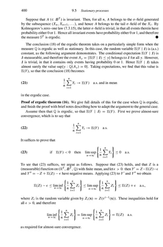 400 9.5 Stationaryprocesses
Suppose that A (E 93T) is invariant. Then, for all n, A belongs to the a-field generated
by the subsequence (Xn , Xn+l , . . . ), and hence Abelongs to the tail a-field of the Xi . By
Kolmogorov's zero-one law (7.3.15), the latter a-field is trivial, in that all events therein have
probability either 0 or 1 . Hence all invariant events haveprobability either 0 or 1, and therefore
the measure §T is ergodic. •
The conclusion (18) of the ergodic theorem takes on a particularly simple form when the
measure Qis ergodic as well as stationary. In this case, the random variable JE(Y I i) is (a.s.)
constant, as the following argument demonstrates. The conditional expectation JE(Y I i) is
i-measurable, and therefore the event Ay = {JE(Y I i) ::: y} belongs to i for all y. However,
i is trivial, in that it contains only events having probability 0 or 1. Hence JE(Y I i) takes
almost surely the value sup{y : Q(Ay) = OJ . Taking expectations, we find that this value is
JE(y), so that the conclusion (18) becomes
(21)
1
n
- L Yi -+ JE(Y) a.s. and in mean
n i=1
in the ergodic case.
Proof of ergodic theorem (16). We give full details of this for the case when Qis ergodic,
and finish the proofwith brief notes describing how to adapt the argument to the general case.
Assume then that Q is ergodic, so that JE(Y I i) = JE(Y). First we prove almost-sure
convergence, which is to say that
(22)
1
n
- L Yi -+ JE(Y) a.s.
n i=1
It suffices to prove that
(23) if JE(Y) < 0 then lim sup I�tYi )::: 0 a.s.
n--HXl n i=1
To see that (23) suffices, we argue as follows. Suppose that (23) holds, and that Z is a
(measurable) function on (lRT, 93T, Q)with finite mean, and let E > O. then y' = Z-JE(Z)-E
and y" = -Z + JE(Z) - E have negative means. Applying (23) to y' and y" we obtain
JE(Z) - E ::: lim inf I�tZi )::: lim sup I�tZi )::: JE(Z) + E a.s.,
n--+oo n . n--+oo n .
,=1 ,=1
where Zi is the random variable given by Zi(X) = Z(ri-1 (x)). These inequalities hold for
all E > 0, and therefore
lim inf I�tZi )= lim sup I�tZi )= JE(Z) a.s.
n--+oo n i=1 n--+oo n i=1
as required for almost-sure convergence.
 