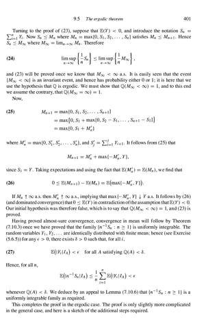 9.5 The ergodic theorem 401
Turning to the proof of (23), suppose that E(Y) < 0, and introduce the notation Sn =
L:7=1 Yi. Now Sn .:::: Mn where Mn = max{O, Sl , S2, . . . , Sn } satisfies Mn .:::: Mn+l . Hence
Sn .:::: Moo where Moo = limn--->oo Mn . Therefore
(24) lim sup {.!.Sn } .:::: lim sup {.!.Moo },
n--->oo n n--->OO n
and (23) will be proved once we know that Moo < 00 a.s. It is easily seen that the event
{Moo < Do} is an invariant event, and hence has probability either 0 or 1; it is here that we
use the hypothesis that 'Ol is ergodic. We must show that 'Ol(Moo < 00) = 1, and to this end
we assume the contrary, that 'Ol(Moo = 00) = 1.
Now,
(25) Mn+l = max{O, Sl , S2, . . . , Sn+d
= max{O, Sl + max{O, S2 - Sl , . . . , Sn+l - Sd }
= max{O, Sl + M�}
where M� = max{O, S;, S�, . . . , S�}, and S; = L:{=l Yi+l. It follows from (25) that
Mn+l = M� + max{-M�, Y},
since Sl = Y. Taking expectations and using the fact that E(M�) = E(Mn), we find that
(26)
If Mn t 00 a.s. then M� t 00 a.s., implying that max{- M�, Y} t Y a.s. It follows by (26)
(and dominated convergence) that 0 .:::: E(Y) in contradiction ofthe assumption thatE(Y) < O.
Our initial hypothesis was therefore false, which is to say that 'Ol(Moo < 00) = 1, and (23) is
proved.
Having proved almost-sure convergence, convergence in mean will follow by Theorem
(7.10.3) once we have proved that the family {n-1 Sn : n ::: I } is uniformly integrable. The
random variables Yl , Y2, . . . are identically distributed with finite mean; hence (see Exercise
(5.6.5» for any E > 0, there exists 8 > 0 such that, for all i,
(27)
Hence, for all n,
E(IYi lIA) < E for all A satisfying 'Ol(A) < 8.
whenever 'Ol(A) < 8. We deduce by an appeal to Lemma (7.10.6) that {n-1 Sn : n ::: l } is a
uniformly integrable family as required.
This completes the proof in the ergodic case. The proof is only slightly more complicated
in the general case, and here is a sketch of the additional steps required.
 