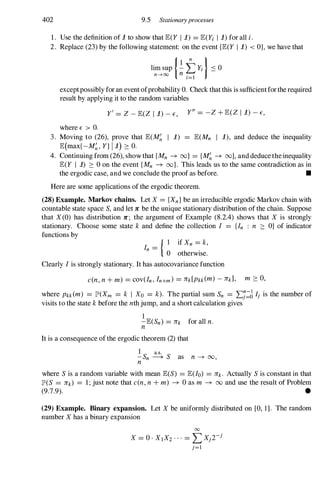 402 9.5 Stationaryprocesses
1. Usethedefinitionof1toshowthatE(Y 1 1) = E(Yi 1 1)foralli.
2. Replace(23)bythefollowingstatement: ontheevent{E(Y 1 1) < O}, wehavethat
exceptpossiblyforaneventofprobabilityO. Checkthatthisissufficientfortherequired
resultbyapplyingittotherandomvariables
whereE > O.
y' = Z -E(Z 1 1)-E, y" = -Z+ E(Z 1 1) -E,
3. Moving to (26), prove that E(M� I 1) = E(Mn I 1), and deduce the inequality
E(max{-M�, Y} 11) ::::: O.
4. Continuingfrom(26), showthat{Mn --+ oo} = {M� --+ oo},anddeducetheinequality
E(Y I 1) ::::: 0 ontheevent{Mn --+ Do}. This leads us tothe samecontradictionas in
theergodiccase,andweconcludetheproofasbefore. •
Hereare some applicationsoftheergodictheorem.
(28) Example. Markov chains. LetX = {Xn} beanirreducibleergodicMarkovchainwith
countablestatespace S, andlet7C betheuniquestationarydistributionofthechain. Suppose
that X(0) has distribution 7C ; the argument of Example (8.2.4) shows that X is strongly
stationary. Choose some state k and define the collection I = {In : n ::::: O} of indicator
functionsby
In =
{ I ifXn = k,
o otherwise.
Clearly I is stronglystationary. Ithasautocovariancefunction
c(n,n+ m) = cov(In, In+m) = ll"k[Pkk(m) - ll"k], m ::::: 0,
where Pkk(m) = JP'(Xm = k I Xo = k). Thepartial sum Sn = ,£j:6 Ij is the numberof
visitstothestatekbeforethenthjump, andashortcalculationgives
1
-E(Sn) = ll"k foralln.
n
Itis aconsequenceoftheergodictheorem(2) that
.!.Sn � S as n --+ 00,
n
where S is arandomvariable with mean E(S) = E(Io) = ll"k. Actually Sis constantinthat
JP'(S = ll"k) = 1; justnote thatc(n,n + m) --+ 0 as m --+ 00 and use theresultofProblem
(9.7.9). •
(29) Example. Binary expansion. Let X be uniformlydistributed on [0, 1]. Therandom
numberX hasabinaryexpansion
00
X = 0 . XIX2 · · · = L Xjrj
j=l
 