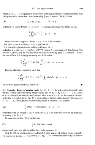 9.5 The ergodic theorem 403
where X] , X2, . . . is a sequence ofindependentidentically distributedrandomvariables, each
taking one of the values 0 or 1 with probability ! (see Problem (7.1 1.4)). Define
(30) Yn = 0 . XnXn+l . . . for n � 1
and check for yourself that Y = {Yn : n � 1 } is strongly stationary. Use (2) to see that
1
n
a.s. 1
- "'" y. ----+ - as n -+ 00.
n � J
2
j = l
Generalize this example as follows. Let g : R -+ R be such that:
(a) g has period 1, so that g(x + 1) = g(x) for all x,
(b) g is uniformly continuous and integrable over [0, 1],
and define Z = {Zn : n � I } by Zn = g(2n-1X) where X is uniform on [0, 1] as before. The
process Y, above, may be constructed in this way by choosing g(x) = x modulo 1. Check
for yourself that Z is strongly stationary, and deduce that
Can you adapt this example to show that
as n -+ 00.
1
n {I
- L: g(X + (j - l)n) �
Jo
g(x) dx
n j= l 0
as n -+ oo
for any fixed positive irrational number n? •
(31) Example. Range of random walk. Let Xl , X2, . . . be independent identically dis­
tributed random variables taking integer values, and let Sn = X] + X2 + . . . + Xn; think
of Sn as being the position of a random walk after n steps. Let Rn be the range of the walk
up to time n, which is to say that Rn is the number of distinct values taken by the sequence
S] , S2, . . . , Sn. It was proved by elementary means in Problem (3.1 1 .27) that
(32)
1
-E(Rn) -+ lP'(no return) as n -+ 00
n
where the event {no return} = {Sk i= 0 for all k � I } is the event that the walk never revisits
its starting point So = O.
Of more interest than (32) is the fact that
(33)
1 a.s.
-Rn ----+ lP'(no return) ,
n
and we shall prove this with the aid of the ergodic theorem (16).
First, let N be a positive integer, and let Zk be the number of distinct points visited by
S(k-l)N+] , S(k-l)N+2, . . . , SkN; clearly ZI , Z2, . . . are independent identically distributed
 