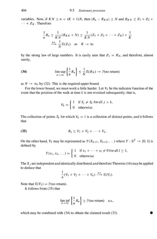 404 9.5 Stationary processes
variables. Now, if KN :s n < (K + I)N, then IRn-RKNI :s N and RKN :s ZI + Z2+
. . . + ZK.Therefore
by the strong law of large numbers. It is easily seen that ZI = RN,and therefore, almost
surely,
(34) lim sup {�Rn} :s �JE(RN) --+ lP'(no return)
n-HXl n N
as N --+ 00, by (32). This is the required upper bound.
For the lower bound, we must work a little harder. Let Vkbe the indicator function of the
event that the position of the walk at time kis not revisited subsequently; that is,
{ I if Sj i=Sk for all j > k,
Vk =
o otherwise.
The collection of points Sk for which Vk = 1 is a collection of distinct points, and it follows
that
(35)
On the other hand, Vkmay be represented as Y(Xk+l,Xk+2,. . . ) where Y : Il�T --+ {O, I} is
defined by
_
{ I if XI + . . . + Xl i=0 for alI t ::: 1,
Y(XI, X2, . . . ) -
.
o otherwIse.
The Xiare independentandidentically distributed,andtherefore Theorem (16)maybe applied
to deduce that
Note that JE(VI) = lP'(no return).
It follows from (35) that
lim inf {�Rn} ::: lP'(no return) a.s.,
n--->oo n
which may be combined with (34) to obtain the claimed result (33). •
 