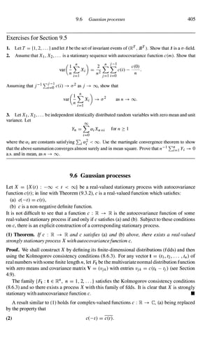 9.6 Gaussianprocesses 405
Exercises for Section 9.5
1. Let T = { I , 2, . . . } and let 1 be the set of invariant events of (J�T
, 93T ). Show that 1 is a a-field.
2. Assume that Xl , X2, . . . is a stationary sequence with autocovariance function c(m). Show that
(I n ) 2
n j-I c(O)
var - L Xi = 2" L L c(i) - -.
n i=1 n j=I i=O n
Assuming that j-I 2:{�d c(i) ---+ a2 as j ---+ 00, show that
as n ---+ 00.
3. Let XI , X2, . . . be independent identically distributed random variables with zero mean and unit
variance. Let
00
Yn = L aiXn+i for n � 1
i=O
where the ai are constants satisfying 2:i aT < 00. Use the martingale convergence theorem to show
that the above summation converges almost surely and in mean square. Prove that n-I 2:7=1 Yi ---+0
a.s. and in mean, as n ---+ 00.
9.6 Gaussian processes
Let X = {X(t) : -00 < t < oo} be a real-valued stationary process with autocovariance
function c(t);in line with Theorem (9.3.2), cis a real-valued function which satisfies:
(a) c(-t) = c(t),
(b) cis a non-negative definite function.
It is not difficult to see that a function c : lR �lR is the autocovariance function of some
real-valued stationary process if and only if csatisfies (a) and (b). Subject to these conditions
on c,there is an explicit construction of a corresponding stationary process.
(1) Theorem. Ifc : lR �lR andcsatisfies (a) and (b) above, there exists a real-valued
stronglystationaryprocessXwithautocovariancefunctionc.
Proof. We shall construct Xby defining its finite-dimensional distributions (fdds) and then
using the Kolmogorov consistency conditions (8.6.3). For any vector t = (tI , t2, .. ., tn) of
real numbers with some finite length n,let Ft be the multivariate normal distribution function
with zero means and covariance matrix V = (Vjk) with entries Vjk = C (tk -tj) (see Section
4.9).
The family {Ft : t E lRn, n = 1, 2, . . . } satisfies the Kolmogorov consistency conditions
(8.6.3) and so there exists a process Xwith this family of fdds. It is clear that Xis strongly
stationary with autocovariance function c. •
A result similar to (1) holds for complex-valued functions c : lR �C, (a) being replaced
by the property that
(2) c(-t) = c(t).
 