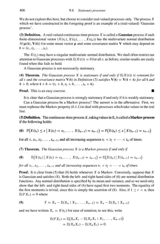 406 9.6 Stationaryprocesses
We do not explore this here, but choose to consider real-valued processes only. The process X
which we have constructed in the foregoing proof is an example of a (real-valued) 'Gaussian
process' .
(3) Definition. A real-valued continuous-time process X is called a Gaussian process if each
finite-dimensional vector (X(tl), X(t2), . . . , X(tn)) has the multivariate normal distribution
N(JL(t), V(t)) for some mean vector JL and some covariance matrix V which may depend on
t = (tl , t2 , · · · , tn).
The X(tj)may have a singUlar multivariate normal distribution. We shall often restrict our
attention to Gaussian processes with E(X(t)) = 0 for all t;as before, similar results are easily
found when this fails to hold.
A Gaussian process is not necessarily stationary.
(4) Theorem. TheGaussianprocess X isstationaryifandonlyifE(X(t)) isconstantfor
alltandthecovariancematrixV(t) inDefinition(3) satisfiesV(t) = V(t +h)forallt and
h > 0, wheret +h = (tl +h,t2+h,. . . , tn +h).
Proof. This is an easy exercise. •
It is clear that a Gaussian process is strongly stationary ifand only if it is weakly stationary.
Can a Gaussian process be a Markov process? The answer is in the affirmative. First, we
must rephrase the Markov property (6.1.1) to deal with processes which take values in the real
line.
(5)Definition. The continuous-timeprocess X.takingvalues in JR, is called aMarkovprocess
if the following holds:
for all x , Xl. X2 , • • • , Xn-l . and all increasing sequences tl < tz < . . . < tn of times.
(7) Theorem. TheGaussianprocessX isaMarkovprocessifandonlyif
forallX I , X2 , . . . ,Xn-l andallincreasingsequencestl < t2 < . . . < tn oftimes.
Proof. It is clear from (5) that (8) holds whenever X is Markov. Conversely, suppose that X
is Gaussian and satisfies (8). Both the left- and right-hand sides of (6) are normal distribution
functions. Any normal distribution is specified by its mean and variance, and so we need only
show that the left- and right-hand sides of (6) have equal first two moments. The equality of
the first moments is trivial, since this is simply the assertion of (8). Also, if 1 ::: r < n,then
E(YXr) = 0 where
(9)
and we have written Xr = X(tr) for ease of notation; to see this, write
E(YXr) = E(XnXr - E(XnXr I Xl , . . . , Xn-l))
= E(XnXr) - E(XnXr) = O.
 