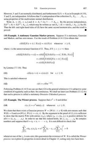 9.6 Gaussianprocesses 407
However, Y and X are normally distributed, and furthermore E(y) = 0; as in Example (4.5.9),
Y and X, are independent. Itfollows that Y is independentofthe collection XI, X2, . . . , Xn-I ,
using properties of the multivariate normal distribution.
Write A, = {X, = x, } and A = Al n A2 n · · · n An-I . By the proven independence,
E(y2 I A) = E(y2 I An-I), which may be written as var(Xn I A) = var(Xn I An-I), by (9).
Thus the left- and right-hand sides of (6) have the same second moment also, and the result is
proved. •
(10) Example. A stationary Gaussian Markov process. Suppose X is stationary, Gaussian
and Markov, and has zero means. Use the result of Problem (4. 14. 13) to obtain that
c(O)E[X (s +t) I Xes)] = c(t)X(s) whenever t 2: 0,
where c is the autocovariance function of X. Thus, if 0 .:::: s .:::: s +t then
c(O)E[X (O)X(s +t)] = C(O)E[E(X (O)X (s +t) IX(0), X (s»)]
= c(O)E[X (O)E(X (s +t) IX es»)]
= c(t)E(X (O)X (s»)
by Lemma (7.7. 10). Thus
(11)
This is satisfied whenever
(12)
c(O)c(s +t) = c(s)c(t) for s, t 2: O.
c(t) = c(O)e-altl
.
Following Problem (4. 14.5) we can see that (12) is the general solution to (1 1) subject to some
condition ofregularity such as that c be continuous. We shall see later (see Problem (1 3.12.4»
that such a process is called a stationary Omstein-Uhlenbeckprocess. •
(13) Example. The Wiener process. Suppose that 0'2 > 0 and define
(14) c(s, t) = O'2 min{s, t} whenever s, t 2: 0.
We claim that there exists a Gaussian process W= {Wet) : t 2: O} with zero means such that
W(O) = 0 and cov(W(s), W(t» = c(s, t). By the argument in the proof of (1), it is sufficient
to show that the matrix Vet) with entries (Vjk), where Vjk = c(tk , tj ), is positive definite for
all t = (t1 , t2, . . . , tn). In order to see that this indeed holds, let Z1 , Z2, . . . , Zn be complex
numbers and suppose that 0 = to < tl < . . . < tn . It is not difficult to check that
wheneverone ofthe Zj is non-zero; this guarantees the existence of W. It is called the Wiener
process;we explore its properties in more detail in Chapter 13, noting only two facts here.
 