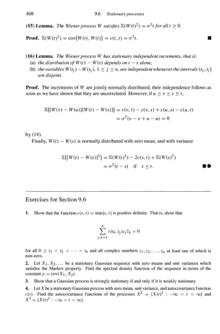 408 9.6 Stationaryprocesses
(15) Lemma. TheWienerprocessWsatisfiesJE(W(t)2) = a2tforallt 2: O.
Proof. JE(W(t)2) = cov(W(t), W(t») = c(t,t) = a2t.
(16) Lemma. TheWienerprocessWhasstationaryindependentincrements,thatis:
(a) thedistributionofW(t) - W(s)dependsont -salone,
•
(b) thevariablesW(tj)-W(Sj), 1 :s j :s n,areindependentwhenevertheintervals(Sj,tj]
aredisjoint.
Proof. The increments of Ware jointly normally distributed; their independence follows as
soon as we have shown that they are uncorre1ated. However, if u :s v :s s :s t,
by (14).
JE([W(v) -W(u)][W(t) -W(s)l) = c(v,t) -c(v,s)+c(u,s) -c(u,t)
= a2(v-v+u-u) = 0
Finally, W(t) -W(s) is normally distributed with zero mean, and with variance
JE([W(t) -W(s)]2) = JE(W(t)2) -2c(s,t)+JE(W(s)2)
= a2(t -s) if s :St.
Exercises for Section 9 . 6
1. Show that the function c(s, t) = min{s, t} is positive definite. That is, show that
n
L C(tk, tj)Z{ Zk > 0
j,k=1
• •
for all 0 :s tl < t2 < . . . < tn and all complex numbers Z1 , Z2 , . . . , Zn at least one of which is
non-zero.
2. Let XI , X2, . . . be a stationary Gaussian sequence with zero means and unit variances which
satisfies the Markov property. Find the spectral density function of the sequence in terms of the
constant p = COV(Xl , X2).
3. Show that a Gaussian process is strongly stationary if and only if it is weakly stationary.
4. Let X be a stationary Gaussian process with zero mean, unit variance, and autocovariance function
c(t). Find the autocovariance functions of the processes X2 = {X(t)2 : -00 < t < oo} and
X3 = {X(t)3 : -00 < t < oo}.
 