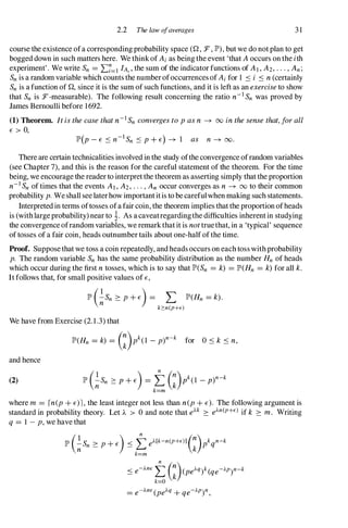 2.2 The law ofaverages 3 1
course the existence ofa corresponding probability space (Q, :F, JP'),but we do not plan to get
bogged down in such matters here. We think of Ai as being the event 'that A occurs on the ith
experiment' . We write Sn = I:?=I lA" the sum of the indicator functions of AI , A2, . . . ,An;
Snis a random variable which counts the number ofoccurrences of Ai for 1 .::s i .::s n (certainly
Snis a function of Q, since it is the sum of such functions, and it is left as an exercise to show
that Sn is :F-measurable). The following result concerning the ratio n-ISn was proved by
James Bernoulli before 1692.
(1) Theorem. It is the case that n-i Sn converges to p as n � 00 in the sense that, for all
E > 0,
There are certain technicalities involved in the study ofthe convergence ofrandom variables
(see Chapter 7), and this is the reason for the careful statement of the theorem. For the time
being, we encourage the reader to interpret the theorem as asserting simply that the proportion
n-i Snof times that the events AI, A2, . . . , An occur converges as n � 00 to their common
probability p. Weshall see laterhow importantitis to be careful when making such statements.
Interpreted in terms oftosses ofa fair coin, the theorem implies that the proportion ofheads
is (with largeprobability) near to �. As a caveatregardingthe difficulties inherent in studying
the convergence ofrandom variables, we remark that it is not truethat, in a 'typical' sequence
of tosses of a fair coin, heads outnumber tails about one-half of the time.
Proof. Suppose that we toss a coin repeatedly, and heads occurs on each toss with probability
p. The random variable Sn has the same probability distribution as the number Hn of heads
which occur during the first n tosses, which is to say that JP'(Sn = k) = JP'(Hn = k) for all k.
It follows that, for small positive values of E,
JP'(�Sn � P + E) = L JP'(Hn = k) .
k�n(p+E)
We have from Exercise (2. 1 .3) that
JP'(Hn = k) = G)pk(1 - p)n-
k for O .::s k .::s n,
and hence
(2)
where m = rn(p + E)l , the least integer not less than n(p + E). The following argument is
standard in probability theory. Let A > 0 and note that eAk � e).n(P+E) if k � m. Writing
q = 1 - p, we have that
JP'(�Sn � p + E) .::s te).[k-n(P+E)lG)lqn-k
k=m
.::s e-).nEtG)(pe).q)k(qe-).p)n-k
k=O
= e-).nE(pe).q+ qe-).P)n,
 