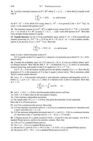 410 9.7 Stationaryprocesses
11. Let Q be a stationary measure on (lRT , 93T) where T = {I, 2, . . . j. Show that Q is ergodic if and
only if
1 n
- L Yi --+ JE(Y)
n i=l
a.s. and in mean
for all Y : lRT --+ lR for which JE(Y) exists, where Yi : lRT --+ lR is given by Yi(x) = Y(ri-1 (x)). As
usual, r is the natural shift operator on lRT .
12. The stationary measure Q on (lRT , 93T ) is called strongly mixing if Q(A nr-n B) --+ Q(A)Q(B)
as n --+ 00, for all A, B E 93T ; as usual, T = {I, 2, . . . j and r is the shift operator on lRT. Show that
every strongly mixing measure is ergodic.
13. Ergodic theorem. Let (Q, :F, lP') be a probability space, and let T : Q --+ Q be measurable and
measure preserving (i.e., lP'(T-1 A) = lP'(A) for all A E :F). Let X : Q --+ lR be a random variable,
and let Xi be given by Xi(w) = X(Ti-1 (w)). Show that
1 n
- L Xi --+ JE(X 1 1)
n i=l
a.s. and in mean
where 1 is the (J-field of invariant events of T.
If T is ergodic (in that lP'(A) equals 0 or 1 whenever A is invariant), prove that JE(X 1 1) = JE(X)
almost surely.
14. Consider the probability space (Q, :F, lP') where Q = [0, 1 ) , Tis the set of Borel subsets, and IP'
is Lebesgue measure. Show that the shift T : Q --+ Q defined by T(x) = 2x (mod 1) is measurable,
measure preserving, and ergodic (in that lP'(A) equals 0 or 1 if A = T-1A).
Let X : Q --+ lR be the random variable given by the identity mapping X(w) = w. Show that the
proportion of 1 's, in the expansion of X to base 2, equals i almost surely. This is sometimes called
'Borel's normal number theorem' .
15. Let g : lR --+ lR be periodic with period 1, and uniformly continuous and integrable over [0, 11-
Define Zn = g(X + (n - l)a), n ::: 1, where X is uniform on [0, 1] and a is irrational. Show that,
as n --+ 00,
1 n
(1
- L Zj --+ 10 g(u) du
n j=l 0
a.s.
16. Let X = {X(t) : t ::: OJ be a non-decreasing random process such that:
(a) X(O) = 0, X takes values in the non-negative integers,
(b) X has stationary independent increments,
(c) the sample paths {X(t, w) : t ::: OJ have only jump discontinuities of unit magnitude.
Show that X is a Poisson process.
17. Let X be a continuous-time process. Show that:
(a) if X has stationary increments and met) = JE(X(t)) is a continuous function of t, then there exist
a and {J such that met) = a + {Jt,
(b) if X has stationary independent increments and vet) = var(X(t) - X(0)) is a continuous function
of t then there exists (J2 such that var(X (s + t) - X(s)) = (J2t for all s.
18. A Wiener process W is called standard if W(O) = 0 and W(l) has unit variance. Let W be a
standard Wiener process, and let a be a positive constant. Show that:
(a) aW(tja2) is a standard Wiener process,
(b) W(t + a) - W(a) is a standard Wiener process,
(c) the process V, given by V (t) = tW(l jt) for t > 0, V(0) = 0, is a standard Wiener process,
(d) the process W(l) - W(l - t) is a standard Wiener process on [0, 1].
 