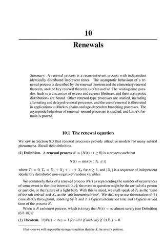 10
Renewals
Summary. A renewal process is a recurrent-event process with independent
identically distributed interevent times. The asymptotic behaviour of a re­
newal process is described by the renewal theorem and the elementary renewal
theorem, and the key renewal theorem is often useful. The waiting-time para­
dox leads to a discussion of excess and current lifetimes, and their asymptotic
distributions are found. Other renewal-type processes are studied, including
alternating and delayed renewal processes, and the use ofrenewal is illustrated
in applications to Markov chains and age-dependent branching processes. The
asymptotic behaviour of renewal-reward processes is studied, and Little's for­
mula is proved.
10.1 The renewal equation
We saw in Section 8.3 that renewal processes provide attractive models for many natural
phenomena. Recall their definition.
(1) Definition. A renewal process N = {N(t) : t ::: O} is a process such that
N(t) = max{n : Tn :s t}
where To = 0, Tn = Xt +X2 +...+Xn for n ::: 1, and {Xd is a sequence of independent
identically distributed non-negativet random variables.
We commonly think of a renewal process N(t)as representing the number of occurrences
of some event in the time interval [0, t];the event in question might be the arrival of a person
or particle, or the failure of a light bulb. With this in mind, we shall speak of Tn as the 'time
of the ntharrival' and Xn as the 'nth interarrival time' . We shall try to use the notation of (1)
consistently throughout, denoting by X and T a typical interarrival time and a typical arrival
time of the process N.
When is Nan honest process, which is to say that N(t) < 00 almost surely (see Definition
(6.8. 1 8»?
(2) Theorem. JP'(N(t) < 00) = IforalltifandonlyiflE(Xt) > 0.
tBut soon we will impose the stronger condition that the Xi be strictly positive.
 