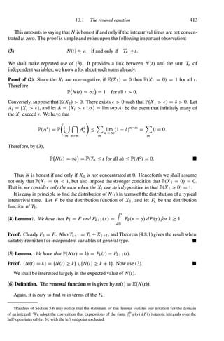 10. 1 The renewal equation 41 3
This amounts to saying that Nis honest if and only if the interarrival times are not concen­
trated at zero. The proofis simple and relies upon the following important observation:
(3) N(t) � n if and only if Tn :::::t.
We shall make repeated use of (3). It provides a link between N(t) and the sum Tn of
independent variables; we know a lot about such sums already.
Proof of (2). Since the Xi are non-negative, if JE(X! ) = 0 then lP'(Xi = 0) 1 for all i.
Therefore
lP'(N(t) = (0) = 1 for all t > O.
Conversely, suppose that JE(X1) > O. There exists E > 0 such that lP'(X1 > E) = 8 > O. Let
Ai = {Xi > E}, and let A = {Xi > E i.o.} = lim sup Ai be the event that infinitely many of
the Xi exceed E. We have that
lP'(AC) = lP'(U n A�)::::: L}�nJcY -8)n-m = L O = O.
m n>m m m
Therefore, by (3),
lP'(N(t) = (0) = lP'(Tn :::::tfor all n) :::::lP'(AC) = o. •
Thus Nis honest if and only if XI is notconcentrated at O. Henceforth we shall assume
not only that lP'(X1 = 0) < 1, but also impose the stronger condition that lP'(X! = 0) = O.
That is, weconsideronlythecasewhentheXi arestrictlypositiveinthatlP'(X! > 0) = 1 .
It is easy in principle to find the distribution of N(t)in terms ofthe distribution of a typical
interarrival time. Let F be the distribution function of X! , and let Fk be the distribution
function of Tk.
(4) Lemmat. WehavethatFl = FandFk+!(x) = fox Fk(X-y)dF(y)fork� 1.
Proof. Clearly Fl = F. Also Tk+! = Tk+Xk+1 , and Theorem (4.8. 1 ) gives the result when
suitably rewritten for independent variables of general type. •
(5) Lemma. WehavethatlP'(N(t) = k) = Fk(t) - Fk+!(t).
Proof. {N(t) = k} = {N(t) � k}  {N(t) � k+1 } . Now use (3).
We shall be interested largely in the expected value of N(t).
(6)Definition. The renewal function m is given by m(t) = E(N(t) .
Again, it is easy to find m in terms of the Fk.
•
tReaders of Section 5.6 may notice that the statement of this lemma violates our notation for the domain
of an integral. We adopt the convention that expressions of the form Ii g(y) dF(y) denote integrals over the
half-open interval (a , b], with the left endpoint excluded.
 