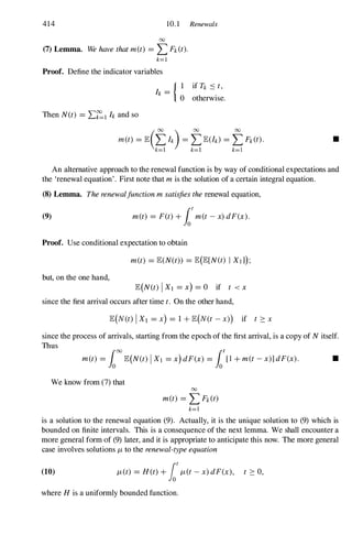 414 10. 1 Renewals
00
(7) Lemma. Wehavethatm(t) = L Fk(t).
k=l
Proof. Define the indicator variables
Then N(t) =L�lh and so
{ I if Tk .::::t,
h = 0 otherwise.
•
An alternative approach to the renewal function is by way of conditional expectations and
the 'renewal equation' . First note that mis the solution of a certain integral equation.
(8) Lemma. Therenewalfunctionmsatisfiestherenewal equation,
(9) m(t) = F(t)+fotm(t-x)dF(x).
Proof. Use conditional expectation to obtain
m(t) =E(N(t)) =E(E[N(t) I XIl);
but, on the one hand,
E(N(t) IXl =X) =O if t <x
since the first arrival occurs after time t. On the other hand,
since the process of arrivals, starting from the epoch of the first arrival, is a copy of Nitself.
Thus
m(t) =foooE(N(t) IXl =x)dF(x) =fo1 +m(t-x)]dF(x). •
We know from (7) that
00
m(t) = L Fk(t)
k=l
is a solution to the renewal equation (9). Actually, it is the unique solution to (9) which is
bounded on finite intervals. This is a consequence of the next lemma. We shall encounter a
more general form of (9) later, and it is appropriate to anticipate this now. The more general
case involves solutions J-ito the renewal-typeequation
(10) J-i(t) =H(t)+fotJ-i(t-x)dF(x), t ::::0,
where His a uniformly bounded function.
 