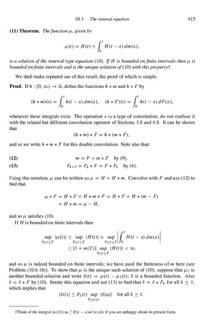 10. 1 The renewal equation 415
(11) Theorem. ThefunctionJL, givenby
JL(t) = H(t) +fot
H(t-x) dm(x),
isasolutionoftherenewal-typeequation(10). If H isboundedonjiniteintervalsthenJL is
boundedonjiniteintervalsandistheuniquesolutionof(10) withthispropertyt.
We shall make repeated use of this result, the proof of which is simple.
Proof. If h : [0, (0) -+ �, define the functions h*mand h*Fby
(h*m)(t) = fot
h(t-x)dm(x), (h*F)(t) = fot
h(t-x)dF(x),
whenever these integrals exist. The operation *is a type of convolution; do not confuse it
with the related but different convolution operator of Sections 3.8 and 4.8. It can be shown
that
(h*m) *F= h*(m*F),
and so we write h*m*Ffor this double convolution. Note also that:
(12)
(13)
m = F+m*F by (9),
FHI = Fk*F= F*Fk by (4).
Using this notation, JL can be written as JL = H +H *m. Convolve with Fand use (12) to
find that
JL *F= H *F+H *m*F= H *F+H *(m- F)
= H *m = JL -H,
and so JL satisfies (10).
If H is bounded on finite intervals then
sup IJL(t) l ::::: sup IH(t) 1+ sup I t H(t-x)dm(x)1
OSt� T OSt� T OSt� T 10
::::: [1 +m(T)] sup IH(t) 1 < 00,
OSt� T
and so JL is indeed bounded on finite intervals; we have used the finiteness of m here (see
Problem (1O.6. 1b». To show that JL is the unique such solution of (10), suppose that JLl is
another bounded solution and write 8(t) = JL(t) - JL1 (t); 8 is a bounded function. Also
8 = 8* F by (10). Iterate this equation and use (13) to find that 8 = 8*Fk for all k :::: 1 ,
which implies that
18(t)1 ::::: Fk(t) sup 18(u)1 for all k :::: 1 .
tThink of the integral in ( 1 1 ) as J H (t - x)m' (x) dx if you are unhappy about its present form.
 