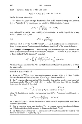 416 10. 1 Renewals
Let k-+ 00 to find that lo(t)I = 0 for all t, since
Fk(t) = lP'(N(t) :::: k) -+ 0 as k -+ 00
by (2). The proof is complete. •
The method ofLaplace-Stieltjes transforms is often useful in renewal theory (see Definition
(15) of Appendix I). For example, we can transform (10) to obtain the formula
* H*«()
JL «() =
1 _
F*«() for () i=0,
an equation which links the Laplace-Stieltjes transforms ofJL, H, and F. In particular, setting
H = F,we find from (8) that
(14) m*«() _ F*«()
- 1 - F*«() '
a formula which is directly derivable from (7) and (13). Hence there is a one-one correspon­
dence between renewal functions mand distribution functions Fof the interarrival times.
(15) Example. Poisson process. This is the only Markovian renewal process, andhas expo­
nentially distributed interarrivaltimes with some parameter A. The epoch Tkof the kth arrival
is distributed as rCA,k);Lemma (7) gives that
00 lot A(As)k-le-AS lot
met) = L ds = Ads = At.
k=l O (k- l)! 0
Alternatively,just rememberthat N(t)has the Poisson distribution with parameter At to obtain
the same result. •
Exercises for Section 10. 1
1. Prove that E(eON(t) < 00 for some strictly positive e whenever E(Xl) > O. [Hint: Consider
the renewal process with interarrival times X" = EI{Xk::::E} for some suitable E.]
2. Let N be a renewal process and let W be the waiting time until the length of some interarrival
time has exceeded s. That is, W = inf{t : C (t) > s}, where C(t) is the time which has elapsed (at
time t) since the last arrival. Show that
{ 0 if x < s,
FW(x) = S
1 - F(s) + Jo Fw(x - u) dF(u) ifx :::: s,
where F is the distribution function ofan interarrival time. If N is a Poisson process with intensity A,
show that
E(eow) - A - e
- -
A-
-
-e
-e
---;("
A-
-O
"')'-
s
for e < A,
and E(W) = (eAS - l)/A. You may find it useful to rewrite the above integral equation in the form of
a renewal-type equation.
3. Find an expression for the mass function of N(t) in a renewal process whose interarrival times
are: (a) Poisson distributed with parameter A, (b) gamma distributed, f(A, b).
4. Let the times between the events of a renewal process N be uniformly distributed on (0, 1). Find
the mean and variance of N(t) for 0 � t � 1 .
 