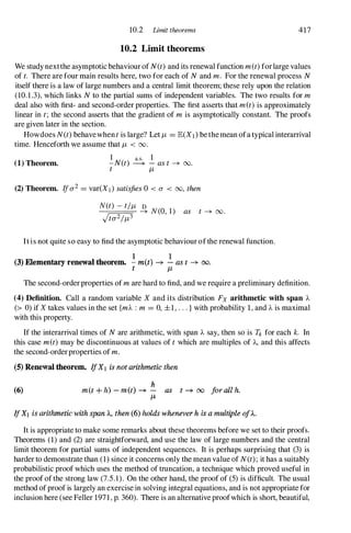 10.2 Limit theorems 417
10.2 Limit theorems
We study nextthe asymptotic behaviour of N(t)and its renewal function m(t)forlarge values
of t. There are four main results here, two for each of Nand m. For the renewal process N
itself there is a law of large numbers and a central limit theorem; these rely upon the relation
(1O.l.3), which links Nto the partial sums of independent variables. The two results for m
deal also with first- and second-order properties. The first asserts that met)is approximately
linear in t; the second asserts that the gradient of m is asymptotically constant. The proofs
are given later in the section.
Howdoes N(t) behavewhen tis large? Let JL = E(X1) bethemean ofa typical interarriva1
time. Henceforth we assume that JL < 00.
(1) Theorem.
I a.s. 1
- N(t) ---+ - ast � 00.
t JL
(2) Theorem. If0"2= var(X I) satisfies0 < 0" < 00, then
as t � 00.
It is not quite so easy to find the asymptotic behaviour ofthe renewal function.
1 1
(3) Elementary renewal theorem. - m(t) � - as t � 00.
t It
The second-orderproperties of mare hard to find, and we require a preliminary definition.
(4) Definition. Call a random variable X and its distribution Fx arithmetic with span A
(> 0) if X takes values in the set {mA :m = 0, ±1, . . . } with probability 1, and Ais maximal
with this property.
If the interarrival times of Nare arithmetic, with span A say, then so is Tk for each k. In
this case met) may be discontinuous at values of t which are multiples of A, and this affects
the second-orderproperties of m.
(5)Renewal theorem. IfXI is not arithmetic then
(6)
h
met + h) - m(t) � - as t � 00 jor all h.
J.L
IfXl is arithmetic with span A, then (6) holds whenever h is a multiple oj)..
It is appropriate to make some remarks about these theorems before we set to their proofs.
Theorems (1) and (2) are straightforward, and use the law of large numbers and the central
limit theorem for partial sums of independent sequences. It is perhaps surprising that (3) is
harder to demonstrate than (1) since it concerns only the mean value of N(t) ; it has a suitably
probabilistic proof which uses the method of truncation, a technique which proved useful in
the proof of the strong law (7.5.1). On the other hand, the proof of (5) is difficult. The usual
method ofproof is largely an exercise in solving integral equations, and is not appropriate for
inclusion here (see Feller 1971, p. 360). There is an alternative proofwhich is short, beautiful,
 