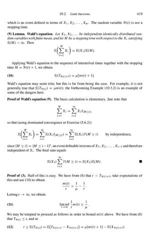 10.2 Limit theorems 419
which is an event defined in terms of Xl , X2, . . . , Xm . The random variable N(t) is not a
stopping time.
(9) Lemma. Wald's equation. Let Xl , X2, . . . be independent identically distributed ran­
dom variables withfinite mean, andlet M be a stopping timewith respect to the Xi satisfying
E(M) < 00. Then
M
E(�Xi) = E(Xj)E(M).
1=1
Applying Wald's equation to the sequence of interarrival times together with the stopping
time M = N(t) + 1, we obtain
(10) E(TN(t)+I) = JL [m(t) + 1].
Wald's equation may seem trite, but this is far from being the case. For example, it is not
generally true that E(TN(t) = JLm(t); the forthcoming Example (10.3.2) is an example of
some of the dangers here.
Proofof Wald's equation (9). The basic calculation is elementary. Just note that
M 00
LXi = LXJ{M::::iJ,
i=l i=l
so that (using dominated convergence or Exercise (5.6.2»
by independence,
since {M � i} = {M :s i - l}C, an eventdefinable interms ofXl , X2, . . . , Xi-l and therefore
independent of Xi. The final sum equals
00
E(Xl) LlP(M � i) = E(Xl)E(M). •
i=l
Proof of (3). Half of this is easy. We have from (8) that t < TN(t)+I ; take expectations of
this and use (10) to obtain
Letting t � 00, we obtain
(11)
met)
-- > - - -.
t JL t
. . 1 1
hm mf -met) � - .
t......oo t JL
We may be tempted to proceed as follows in order to bound met) above. We have from (8)
that TN(t) :s t, and so
 