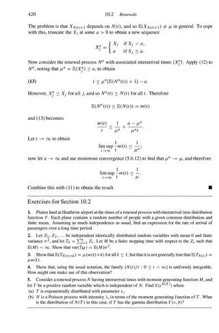 420 10.2 Renewals
The problem is that XN(t)+1 depends on N(t), and so E(XN(t)+l ) i= J,L in general. To cope
with this, truncate the Xi at some a > 0 to obtain a new sequence
Xl! =
J
{ X ,
J
a
if Xj < a,
if Xj 2: a.
Now consider the renewal process Na with associated interarrival times {Xn. Apply (12) to
Na , noting that J,La = E(Xj) ::: a, to obtain
(13)
However, Xi ::: Xj for all j, and so Na (t) 2: N(t) for alI t. Therefore
and (13) becomes
Let t -+ 00 to obtain
E(Na (t» 2: E(N(t» = m(t)
1 1
lim sup -m(t) ::: a ;
t-'>oo t J,L
now let a -+ 00 and use monotone convergence (5.6.12) to find that J,La -+ J,L, and therefore
. 1 1
hm sup -m(t) ::: - .
t-'>oo t J,L
Combine this with (11) to obtain the result.
Exercises for Section 1 0.2
•
1. Planes land at Heathrow airport at the times ofa renewal process with interarrival time distribution
function F. Each plane contains a random number of people with a given common distribution and
finite mean. Assuming as much independence as usual, find an expression for the rate of arrival of
passengers over a long time period.
2. Let ZI , Z2, . . . be independent identically distributed random variables with mean 0 and finite
variance a2, and let Tn = 2::7=1 Zi . Let M be a finite stopping time with respect to the Zi such that
JE(M) < 00. Show that var(TM) = JE(M)a2.
3. Show that JE(TN(t)+k) = J,L(m(t)+k) for all k 2: 1 , but that it is not generally true that JE(TN(t) =
fl-m(t).
4. Show that, using the usual notation, the family {N(t)/t : 0 ::: t < oo} is unifonuly integrable.
How might one make use of this observation?
5. Consider a renewal process N having interarrival times with moment generating function M, and
let T be a positive random variable which is independent of N. Find JE(sN(T) when:
(a) T is exponentially distributed with parameter v,
(b) N is a Poisson process with intensity A, in tenus of the moment generating function of T. What
is the distribution of N(T) in this case, if T has the gamma distribution rev, b)?
 