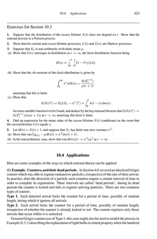 10.4 Applications 423
Exercises for Section 10.3
1. Suppose that the distribution of the excess lifetime E(t) does not depend on t. Show that the
renewal process is a Poisson process.
2. Show that the current and excess lifetime processes, C(t) and E(t), are Markov processes.
3. Suppose that X1 is non-arithmetic with finite mean f-t.
(a) Show that E(t) converges in distribution as t ---+ 00, the limit distribution function being
lox I
H(x) = -[I - F(y)] dy.
o f-t
(b) Show that the rth moment of this limit distribution is given by
assuming that this is finite.
(c) Show that
E(E(tn = E({(XI - t)+n + foth(t - x) dm(x)
for some suitable function h to be found, and deduce by the key renewal theorem that E(E(ty) ---+
E(X1+1)/{f-t(r + I)} as t ---+ 00, assuming this limit is finite.
4. Find an expression for the mean value of the excess lifetime E(t) conditional on the event that
the current lifetime C(t) equals x.
5. Let M (t) = N(t) + I , and suppose that X1 has finite non-zero variance a2.
(a) Show that var(TM(t) - f-tM(t)) = a2(m(t) + 1).
(b) In the non-arithmetic case, show that var(M (t))/t ---+ a2/f-t3 as t ---+ 00 .
10.4 Applications
Here are some examples ofthe ways in which renewal theory can be applied.
(1) Example. Counters,andtheir dead periods. In Section 6.8 we usedan idealized Geiger
counter which was able to register radioactive particles, irrespective ofthe rate oftheir arrival.
In practice, after the detection of a particle such counters require a certain interval of time in
order to complete its registration. These intervals are called 'dead periods' ; during its dead
periods the counter is locked and fails to register arriving particles. There are two common
types of counter.
Type 1. Each detected arrival locks the counter for a period of time, possibly of random
length, during which it ignores all arrivals.
Type 2. Each arrival locks the counter for a period of time, possibly of random length,
irrespective ofwhether the counter is already locked or not. The counter registers only those
arrivals that occur whilst it is unlocked.
Genuine Geigercounters are ofType 1 ; this case might also be used to model the process in
Example (8.3.1) describing thereplacementoflight bulbs in rented property when the landlord
 