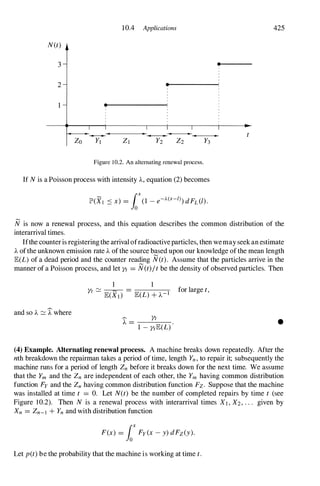 10.4 Applications 425
N(t)
3 •
2 •
•
�-------�-------------�----------
Zo YI ZI Y2 Z2
Figure 10.2. An alternating renewal process.
If N is a Poisson process with intensity A, equation (2) becomes
N is now a renewal process, and this equation describes the common distribution of the
interarrival times.
Ifthe counter is registering the arrival ofradioactiveparticles, then wemay seek an estimate
A ofthe unknown emission rate A of the source b!sed upon our knowledge of the mean length
E(L) of a dead period and the counter reading N(t). Assume that the particles arrive in the
manner of a Poisson process, and let Yt = N(t)/t be the density of observed particles. Then
and so A :::::: J: where
1 1
Yt ::::::
E(X})
=
E(L) + A-I for large t,
� Yt
A = --------
1 - YtE(L) •
(4) Example. Alternating renewal process. A machine breaks down repeatedly. After the
nth breakdown the repairman takes a period of time, length Yn, to repair it; subsequently the
machine runs for a period of length Zn before it breaks down for the next time. We assume
that the Ym and the Zn are independent of each other, the Ym having common distribution
function Fy and the Zn having common distribution function Fz. Suppose that the machine
was installed at time t = O. Let N(t) be the number of completed repairs by time t (see
Figure 10.2). Then N is a renewal process with interarrival times XI, X2, . . . given by
Xn = Zn-) + Yn and with distribution function
F(x) = foXFy(x - y) dFz(y).
Let pet) be the probability that the machine is working at time t.
 