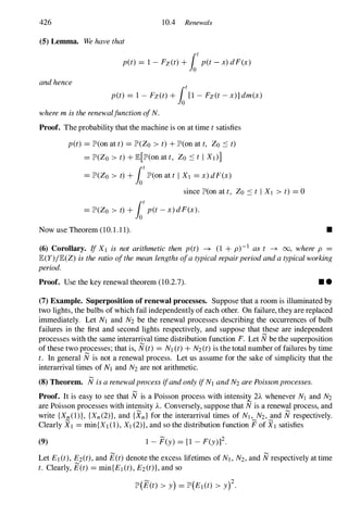 426 10.4 Renewals
(5) Lemma. We have that
p(t) = 1 - Fz(t) + fotp(t - x) dF(x)
and hence
p(t) = 1 - Fz(t) + fo1 - Fz(t - x)] dm(x)
where m is the renewaljunction ofN.
Proof. The probability that the machine is on at time t satisfies
p(t) = lP'(on at t) = lP'(Zo > t) + lP'(on at t, Zo ::::: t)
= lP'(Zo > t) + E[lP'(on at t, ZO ::::: t I Xl)]
= lP'(Zo > t) + fotlP'(on at t I Xl = x) dF(x)
since lP'(on at t, ZO ::::: t I Xl > t) = O
= lP'(Zo > t) + fotp(t - x) dF(x).
Now use Theorem (10.1.1 1). •
(6) Corollary. If Xl is not arithmetic then p(t) -+ (1 + p)-l as t -+ 00, where p
E(Y)/E(Z) is the ratio ofthe mean lengths ofa typical repairperiod and a typical working
period.
Proof. Use the key renewal theorem (10.2.7). • •
(7) Example. Superposition of renewal processes. Suppose that a room is illuminated by
two lights, the bulbs of which fail independently of each other. On failure, they are replaced
immediately. Let Nl and N2 be the renewal processes describing the occurrences of bulb
failures in the first and second lights respectively, and suppose that these are independent
processes with the same interarrival time distribution function F. Let N be the superposition
of these two processes; that is, N(t) = Nl (t) + N2(t) is the total number of failures by time
t. In general N is not a renewal process. Let us assume for the sake of simplicity that the
interarrival times of Nl and N2 are not arithmetic.
(8) Theorem. N is a renewalprocess ifand only ifNt and N2 are Poisson processes.
Proof. It is easy to see that N is a Poisson process with intensitx 2A whenever Nl and N2
are Poisson processes with intensity A. Conversely, suppose that N is a renewal process, and
write {Xn(1)}, {Xn(2)}, and {Xn} for the interarrival times of Nl , N2, and N respectively.
Clearly Xl = min{Xl (1), Xl (2)}, and so the distribution function F of Xl satisfies
(9) 1 - F(Y) = [1 - F(y)]2.
Let El (t), E2(t), and E(t) denote the excess lifetimes of Nt , N2, and N respectively at time
t. Clearly, E(t) = min{Et (t), E2(t)}, and so
� 2
lP'(E(t) > y) = lP'(Et(t) > y) .
 