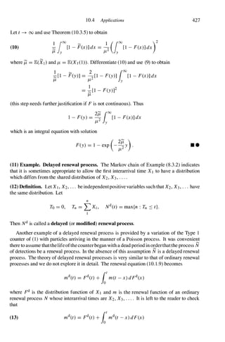 10.4 Applications
Let t --+ 00 and use Theorem (10.3.5) to obtain
(10) �ioo[1 - F(x)] dx = :2 (iOO[1 - F(x)] dxr
where /1 = lE(XI) and /1 = lE(XI (1)). Differentiate (10) and use (9) to obtain
1 � 2
100
;::; [1 - F(y)] = 2[1 - F(y)] [1 - F(x)] dx
/1 /1 y
1 2
= ;::;[1 - F(y)]
/1
(this step needs furtherjustification if F is not continuous). Thus
1 - F(y) = � [1 - F(x)] dx
2�
100
/1 y
which is an integral equation with solution
( 2/1 )
F(y) = 1 - exp -
/12 Y .
427
• •
(11) Example. Delayed renewal process. The Markov chain of Example (8.3.2) indicates
that it is sometimes appropriate to allow the first interarrival time Xl to have a distribution
which differs from the shared distribution of X2, X3, . . . .
(12) Definition. Let XI , X2, . . . be independentpositive variables such that X2, X3, . .. have
the same distribution. Let
n
To = 0, Tn = L Xi, Nd(t) = max{n : Tn ::::: t}.
I
Then Nd is called a delayed (or modified) renewal process.
Another example of a delayed renewal process is provided by a variation of the Type 1
counter of (1) with particles arriving in the manner of a Poisson process. It was convenient
there to assume thatthelife ofthe counterbegan with a dead period in orderthatthe process N
of detections be a renewal process. In the absence of this assumption N is a delayed renewal
process. The theory of delayed renewal processes is very similar to that of ordinary renewal
processes and we do not explore it in detail. The renewal equation (10.1.9) becomes
where Fd is the distribution function of X1 and m is the renewal function of an ordinary
renewal process N whose interarrival times are X2, X3, . . . . It is left to the reader to check
that
(13)
 
