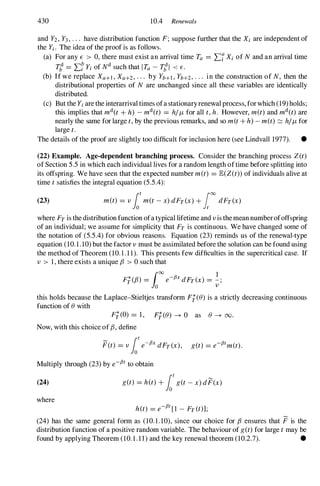 430 10.4 Renewals
and Y2, Y3, . . . have distribution function F; suppose further that the Xi are independent of
the Yi. The idea of the proof is as follows.
(a) For any E > 0, there must exist an arrival time Ta = 'Lf Xi of N and an arrival time
T; = 'L� Yi of Nd such that I Ta - T;I < E.
(b) If we replace Xa+l , Xa+2, . . . by Yb+l , Yb+2, . . . in the construction of N, then the
distributional properties of N are unchanged since all these variables are identically
distributed.
(c) But the Yi are the interarrival times ofa stationaryrenewal process, forwhich (19)holds;
this implies that md(t + h) - md(t) = hi11 for all t, h. However, met) and md(t) are
nearly the same for large t, by the previous remarks, and so m(t + h) - m(t) c::=. hi11 for
large t.
The details of the proof are slightly too difficult for inclusion here (see Lindvall 1977). •
(22) Example. Age-dependent branching process. Consider the branching process Z(t)
of Section 5.5 in which each individual lives for a random length oftime before splitting into
its offspring. We have seen that the expected number met) = JE(Z(t)) of individuals alive at
time t satisfies the integral equation (5.5.4):
(23) met) = v lot
met - x) dFT(X) + ['0 dFT(X)
where FT is the distribution function ofa typical lifetime and v is the mean number ofoffspring
of an individual; we assume for simplicity that FT is continuous. We have changed some of
the notation of (5.5.4) for obvious reasons. Equation (23) reminds us of the renewal-type
equation (10.1.10) but the factor v must be assimilated before the solution can be found using
the method of Theorem (10. 1 . 1 1). This presents few difficulties in the supercritical case. If
v > 1, there exists a unique {3 > 0 such that
F;({3) = ('0 e-fJx dFT(X) = �;
Jo v
this holds because the Lap1ace-Stieltjes transform F;(e) is a strictly decreasing continuous
function of e with
F;(O) = 1, F;(e) -+ 0 as e -+ 00.
Now, with this choice of {3, define
P(t) = v lot
e-fJx dFT(X), get) = e-fJtm(t).
Multiply through (23) by e-fJt to obtain
(24) get) = h(t) + lot
get - x) dP(x)
where
h(t) = e-fJt[1 - FT (t)];
(24) has the same general form as (10.1.10), since our choice for {3 ensures that P is the
distribution function of a positive random variable. The behaviour of get) for large t may be
found by applying Theorem (10.1.11) and the key renewal theorem (10.2.7). •
 