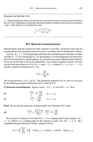 10.5 Renewal-rewardprocesses 43 1
Exercise for Section 1 0.4
1. Find the distribution ofthe excess lifetime for a renewal process each ofwhose interarrival times is
the sum oftwo independent exponentially distributed random variables having respective parameters
A and {.t. Show that the excess lifetime has mean
10.5 Renewal-reward processes
Renewal theory provides models for many situations in real life. In practice, there may be
rewards and/or costs associated with such a process, and these may be introduced as follows.
Let {(Xi, Ri) : i 2: 1} be independent and identically distributed pairs ofrandom variables
suchthat Xi > O. For a typical pair (X, R), the quantity X is to be interpreted as an interarrival
time ofa renewal process, and the quantity R as a reward associated with that interarrival time;
we do not assume that X and R are independent. Costs count as negative rewards. We now
constructtherenewalprocess N by N(t) = sup{n : Tn :'S t} where Tn = Xl + X2 + . . . + Xn,
and the 'cumulative reward process' C by
N(t)
CCt) = L Ri.
i=l
The rewardfunetion is e(t) = lECCt). The asymptotic properties of CCt) and e(t) are given
by the following analogue of Theorems (10.2. 1 ) and (10.2.3).
(1) Renewal-reward theorem. Suppose that 0 < lEX < 00 and lEIRI < 00. Then:
C(t) a.s. lER
(2) --
---+ -
as t -+ 00,
t lEX
e(t) lER
(3) - -+ - as t -+ 00.
t lEX
Proof. We have by the strong law of large numbers and Theorem (10.2. 1) that
(4)
"N(t)
C(t) L...i=l Ri N(t) a.s. lER
-- = . --
---+ -
.
t N(t) t lEX
We saw prior to Lemma (10.2.9) that N(t) + 1 is a stopping time for the sequence {Xi :
i 2: 1}, whence it is a stopping time for the sequence of pairs {(Xi, R;) : i 2: I } . By a
straightforward generalization of Wald's equation (10.2.9),
N(t)+l
e(t) = lE( � Rj) - lE(RN(t)+l) = lE(N(t) + l)lE(R) - lE(RN(t)+l).
J=l
 