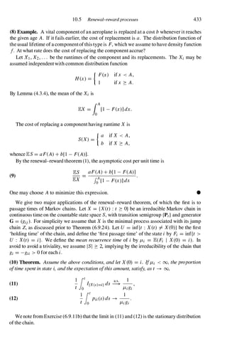 10.5 Renewal-rewardprocesses 433
(8) Example. A vital component of an aeroplane is replaced at a cost b whenever it reaches
the given age A. If it fails earlier, the cost of replacement is a. The distribution function of
the usual lifetime of a componentofthis type is F, which we assume to have density function
f. At what rate does the cost of replacing the component accrue?
Let Xl , X2, . . . be the runtimes of the component and its replacements. The Xi may be
assumed independent with common distribution function
H(x) = { ;(X) if x < A,
if x � A.
By Lemma (4.3.4), the mean of the Xi is
lEX = foA
[1 - F(x)] dx.
The cost of replacing a component having runtime X is
{ a if X < A,
S(X) =
b if X � A,
whence lES = aF(A) + b[1 - F(A)].
(9)
By the renewal-reward theorem (1), the asymptotic cost per unit time is
lES aF(A) + b[1 - F(A)]
lEX foA[1 - F(x)] dx
One may choose A to minimize this expression. •
We give two major applications of the renewal-reward theorem, of which the first is to
passage times of Markov chains. Let X = {X(t) : t � O} be an irreducible Markov chain in
continuous time on the countable state space S, with transition semigroup {Pt} and generator
G = (gij). For simplicity we assume that X is the minimal process associated with its jump
chain Z, as discussed prior to Theorem (6.9.24). Let U = inf{t : X(t) =1= X(O)} be the first
'holding time' ofthe chain, and define the 'first passage time' of the state i by Fi = inf{t >
U : X(t) = i}. We define the mean recurrence time of i by JLi = lE(Fi I X(O) = i). In
avoid to avoid a triviality, we assume lSI � 2, implying by the irreducibility of the chain that
gi = -gii > 0 for each i.
(10) Theorem. Assume the above conditions, and let X(0) = i. IfJLi < 00, theproportion
oftime spent in state i, and the expectation ofthis amount, satisfy, as t -+ 00,
(11)
(12)
I 1t a.s. 1
- I{x(s)=i} ds ---+ -- ,
t 0 JLigi
I 1t 1
- Pii(S) ds -+ -- .
t 0 JLigi
We note from Exercise (6.9. 1 1b) that the limit in ( 1 1 ) and (12) is the stationary distribution
ofthe chain.
 