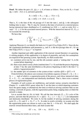 434 10.5 Renewals
Proof. We define the pairs (Pr, Qr), r :::: 0, of times as follows. First, we let Po = 0 and
Qo = inf{t : X (t) i= i}, and more generally
Pr = inf{t > Pr-l + Qr-l : X (t) = i},
Qr = inf{s > 0 : X(Pr + s) i= i}.
That is, Pr is the time of the rth passage of X into the state i, and Qr is the subsequent
holding time in state i. The Pr may be viewed as the times of arrivals in a renewal process
having interarrival times distributed as Pi conditional on X(O) = i, and we write N(t) =
sup{r : Pr :s t} for the associated renewal process. With the interarrival interval (Pr, Pr+d
we associate the reward Qr.
We have that
(13)
1
N(t)-l 1 lot 1
N(t)
- L Qr :S - I{x(s)=i} ds :s - L Qr.
t r=O t o t r=O
Applying Theorem (1), we identify the limits in (1 1) and (12) as lE(QO)/lE(Pl). Since Qo has
the exponential distribution with parameter gi, and PI is the first passage time of i,we see
that lE(QO)/lE(Pl) = (gil1;)-1 as required. •
Another important and subtle application of the renewal-reward theorem is to queueing.
A striking property of this application is its degree of generality, and only few assumptions
are required of the queueing system. Specifically, we shall assume that:
(a) customers arrive one by one, and the nth customer spends a 'waiting time' Vn in the
system before departingt;
(b) there exists almost surely a finite (random) time T (> 0) such that the process beginning
at time T has the same distribution as the process beginning at time 0; the time T is
called a 'regeneration point' ;
(c) the number Q(t) of customers in the system at time t satisfies Q(O) = Q(T) = O.
From (b) follows the almost-sure existence ofan infinite sequence oftimes 0 = To < TI <
T2 < . . . each of which is a regeneration point of the process, and whose interarrival times
Xi = Ti - Ti-l are independent and identically distributed. That is, there exists a renewal
process of regeneration points.
Examples of such systems are multifarious, and include various scenarios described in
Chapter 1 1 : a stable GIGII queue where the T; are the times at which departing customers
leave the queue empty, or alternatively the times at which an arriving customer finds no one
waiting; a network of queues, with the regeneration points being stopping times at which the
network is empty.
Let us assume that (a), (b), (c) hold. We call the time intervals [Ti-l, Ti) cycles of the
process, and note that the processes Pi = {Q(t) : Ti-l :s t < Til, i :::: 1 , are independent
and identical1y distributed. We write N; for the number of arriving customers during the
cycle [Ti-l, Ti), and N = NI , T = TI . In order to avoid a triviality, we assume also that
the regeneration points are chosen in such a way that Ni > 0 for all i. We shall apply the
renewal-reward theorem three times, and shall assume that
(14) lET < 00, lEN < 00, lE(NT) < 00.
tThis waiting time includes any service time.
 