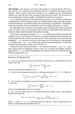 436 10.5 Renewals
(20) Example. Cars arrive at a car wash in the manner of a Poisson process with rate v.
They wait in a line, while the car at the head of the line is washed by the unique car-wash
machine. There is space in the line for exactly K cars, including any car currently being
washed, and, when the line is full, arriving cars leave and never return. The wash times of
cars are independent random variables with distribution function F and mean ().
Let Pi denote the proportion of time that there are exactly i cars in the line, including any
car being washed. Since the queue length is not a Markov chain (unless wash times are expo­
nentially distributed), one should not talk of the system being 'in equilibrium' . Nevertheless,
using renewal theory, one may see that there exists an asymptotic proportion Pi of time.
We shall apply Little's theorem to the smaller system comprising the location at the head
of the line, that is, the car-wash machine itself. We take as regeneration points the times at
which cars depart from the machine leaving the line empty.
The 'long run average queue length' is L = 1 -PO, being the proportion of time that the
machine is in use. The 'long run rate ofarrival' A is the rate at which cars enter this subsystem,
and this equals the rate at which cars join the line. Since an arriving car joins the line with
probability 1 -PK,and since cars arrive in the manner of a Poisson process with parameter
v , we deduce that A = v (1 -PK). Finally, the 'long run average waiting time' Wis the mean
time taken by the machine to wash a car, so that W = ().
We have by Little's theorem (18) that L = AW which is to say that 1 -PO= v (1 -PK)().
This equation may be interpreted in terms of the cost of running the machine, which is
proportional to 1 -PO,and the disappointment of customers who arrive to find the line full,
which is proportional to vPK. •
Exercises for Section 1 0.5
1. If X(t) is an irreducible persistent non-null Markov chain, and u(·) is a bounded function on the
integers, show that
� r u(X(s» ds � L 7riu(i),
t Jo iES
where 1C is the stationary distribution of X(t).
2. Let M(t) be an alternating renewal process, with interarrival pairs {Xr, Yr : r :::: I }. Show that
I
r a.s. lEXl
t
Jo
I{M(s) is even} ds -----+
lEX1 + lEY!
as t -+ 00.
3. Let C(s) be the current lifetime (or age) of a renewal process N(t) with a typical interarrival time
X. Show that
� r C(s) ds �
lE(X2) as t -+ 00.
t Jo 2lE(X)
Find the corresponding limit for the excess lifetime.
4. Let j and k be distinct states of an irreducible discrete-time Markov chain X with stationary
distribution 1C. Show that
1/7rk
peT· < Tk I Xo =k) = ----------
J
lE(1j I Xo =k) + lE(Tk I Xo =j)
where Ti =min{n :::: I : Xn = i} is the first passage time to the state i. [Hint: Consider the times of
return to j having made an intermediate visit to k.]
 