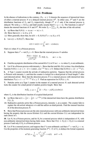 10.6 Problems 437
10.6 Problems
In the absence of indications to the contrary, {Xn : n :::: I } denotes the sequence of interarrival times
of either a renewal process N or a delayed renewal process Nd . In either case, Fd and F are the
distribution functions of X l and X2 respectively, though Fd I=- F only if the renewal process is
delayed. We write JL = E(X2), and shall usually assume that 0 < JL < 00. The functions m and md
denote the renewal functions of N and Nd . We write Tn = 2::7=1Xi , the time of the nth arrival.
1. (a) Show that lP'(N (t) ---+ 00 as t ---+ (0) = 1 .
(b) Show that met) < 00 if JL I=- O.
(c) More generally show that, for all k > 0, E(N(t)k
) < 00 if JL I=- O.
2. Let vet) = E(N(t)2). Show that
vet) = met) + 2 fot
met - s) dm(s).
Find v(t) when N is a Poisson process.
3. Suppose that rr2 = var(X1) > O. Show that the renewal process N satisfies
N(t) - (tIJL)
� N(O, 1),
Vtrr21JL3 as t ---+ 00 .
4. Findthe asymptotic distribution ofthe currentlife C (t) of N as t ---+ 00 when X1is not arithmetic.
5. Let N be a Poisson process with intensity A. Show that the total life D (t) at time t has distribution
function lP'(D(t) .::; x) = 1 - (1 + A rnin{t, x })e-h for x :::: O. Deduce that E(D(t)) = (2 - e-At)/A.
6. A Type I counter records the arrivals of radioactive particles. Suppose that the arrival process
is Poisson with intensity A, and that the counter is locked for a dead period of fixed length T after
each detected arrival. Show that the detection process N is a renewal process with interarrival time
distribution F(x) = 1 - e-J..(x-T) if x :::: T. Find an expression for lP'(N(t) :::: k).
7. Particles arrive at a Type 1 counter in the manner of a renewal process N; each detected arrival
locks the counter for a dead period of random positive length. Show that
lP'(Xl .::; x) = fox
[1 - F(x - y)lh(y) dm(y)
where FL is the distribution function of a typical dead period.
S. (a) Show that m(t) = !t..t - !(1 - e-2J..t) if the interarrival times have the gamma distribution
r(A , 2).
(b) Radioactive particles arrive like a Poisson process, intensity A, at a counter. The counter fails to
register the nth arrival whenever n is odd but suffers no dead periods. Find the renewal function
in of the detection process N.
9. Show that Poisson processes are the only renewal processes with non-arithmetic interarrival times
having the property that the excess lifetime E (t) and the current lifetime C (t) are independent for
each choice of t.
10. Let N1 be a Poisson process, and let N2 be a renewal process which is independent of N1 with
non-arithmetic interarrival times having finite mean. Show that N (t) = N1(t) + N2 (t) is a renewal
process if and only if N2 is a Poisson process.
11. Let N be a renewal process, and suppose that F is non-arithmetic and that rr2 = var(Xd < 00.
Use the properties ofthe moment generating function F* (-e) of Xl to deduce the formal expansion
1 rr2 - JL2
m* (e) = - + 2 + 0(1) as e ---+ O.
eJL 2JL
 